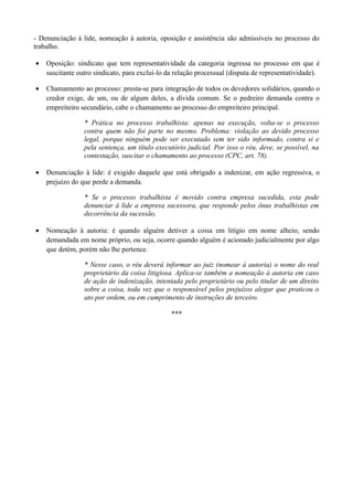 - Denunciação à lide, nomeação à autoria, oposição e assistência são admissíveis no processo do
trabalho.
• Oposição: sindicato que tem representatividade da categoria ingressa no processo em que é
suscitante outro sindicato, para excluí-lo da relação processual (disputa de representatividade).
• Chamamento ao processo: presta-se para integração de todos os devedores solidários, quando o
credor exige, de um, ou de algum deles, a dívida comum. Se o pedreiro demanda contra o
empreiteiro secundário, cabe o chamamento ao processo do empreiteiro principal.
* Prática no processo trabalhista: apenas na execução, volta-se o processo
contra quem não foi parte no mesmo. Problema: violação ao devido processo
legal, porque ninguém pode ser executado sem ter sido informado, contra si e
pela sentença, um título executório judicial. Por isso o réu, deve, se possível, na
contestação, suscitar o chamamento ao processo (CPC, art. 78).
• Denunciação à lide: é exigido daquele que está obrigado a indenizar, em ação regressiva, o
prejuízo do que perde a demanda.
* Se o processo trabalhista é movido contra empresa sucedida, esta pode
denunciar à lide a empresa sucessora, que responde pelos ônus trabalhistas em
decorrência da sucessão.
• Nomeação à autoria: é quando alguém detiver a coisa em litígio em nome alheio, sendo
demandada em nome próprio, ou seja, ocorre quando alguém é acionado judicialmente por algo
que detém, porém não lhe pertence.
* Nesse caso, o réu deverá informar ao juiz (nomear à autoria) o nome do real
proprietário da coisa litigiosa. Aplica-se também a nomeação à autoria em caso
de ação de indenização, intentada pelo proprietário ou pelo titular de um direito
sobre a coisa, toda vez que o responsável pelos prejuízos alegar que praticou o
ato por ordem, ou em cumprimento de instruções de terceiro.
***
 