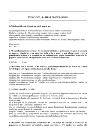 ________________________________________________________________________________
_
EXERCÍCIOS – PARTES E PROCURADORES
________________________________________________________________________________
_
1- Não é considerado litigante de má-fé aquele que:
a) deduzir pretensão ou defesa contra texto expresso de lei ou fato incontroverso;
b) alterar a verdade dos fatos ou usar do processo para conseguir objetivo ilegal;
c) proceder de modo temerário em qualquer incidente ou ato do processo;
d) provocar incidentes manifestamente infundados;
e) interpuser recurso ordinário de forma motivada no primeiro dia de início da contagem do prazo.
Comentários:
CPC. Art. 17.
2- O reconhecimento às partes do jus postulandi atribui aos gastos com advogado a natureza
de despesa voluntária, a ser suportada pela própria parte, o que afasta, como regra, a
possibilidade de invocar o princípio da sucumbência para impor ao vencido a obrigação de
pagar os honorários do advogado contratado pelo vencedor da demanda.
( ) Certo ( ) Errado
3- De acordo com o Decreto Lei no 5.452/43, a reclamação trabalhista do menor de 18 anos
será feita por seus representantes legais e, na falta destes,
a) apenas pela Procuradoria da Justiça do Trabalho, pelo sindicato ou curador nomeado em juízo.
b) apenas pela Procuradoria da Justiça do Trabalho ou pelo Ministério Público estadual.
c) apenas pela Procuradoria da Justiça do Trabalho ou pelo curador nomeado em juízo.
d) apenas pelo curador nomeado em juízo ou pelo sindicato.
e) pela Procuradoria da Justiça do Trabalho, pelo sindicato, pelo Ministério Público estadual ou
curador nomeado em juízo.
4- Assinale a assertiva correta:
a) além dos beneficiários da gratuidade de justiça, são isentas do pagamento das custas, na Justiça
do Trabalho, as empresas públicas e as sociedades de economia mista.
b) a responsabilidade pelo pagamento dos honorários periciais é da parte sucumbente na demanda
como um todo.
c) o princípio do jus postulandi, inscrito na Consolidação das Leis do Trabalho (CLT), foi
recepcionado pela Constituição Federal de 1988.
d) o jus postulandi no processo trabalhista cessa quando da realização da audiência de conciliação,
se não houver acordo antes da contestação.
e) após a Emenda Constitucional n.º 45/2004 - que alterou a competência da Justiça do Trabalho -,
todas as causas de sua competência envolvem a condenação em honorários advocatícios pela
sucumbência, dispensados apenas no caso de gratuidade judiciária deferida.
5- De acordo com entendimento sumulado do TST, na Justiça do Trabalho, a condenação ao
pagamento de honorários advocatícios, nunca superiores a 15% (quinze por cento), não
 