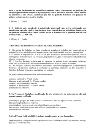 decorre pura e simplesmente da sucumbência, devendo a parte estar assistida por sindicato da
categoria profissional e comprovar a percepção de salário inferior ao dobro do salário mínimo
ou encontrar-se em situação econômica que não lhe permita demandar sem prejuízo do
próprio sustento ou da respectiva família.
( ) Certo ( ) Errado
6- O sindicato está autorizado à substituição processual, sem prévia autorização dos
substituídos, cabendo a defesa dos direitos e interesses coletivos ou individuais da categoria
em questões administrativas, sendo vedado, porém, a defesa quanto às questões judiciais, em
virtude do art. 133 da CF/88.
( ) Certo ( ) Errado
7- Em relação aos honorários advocatícios na Justiça do Trabalho:
I - Na Justiça do Trabalho, em lides oriundas de relações de trabalho não- empregatícias, a
jurisprudência tem admitido que os honorários advocatícios são devidos pela mera sucumbência.
II - Atendidos os requisitos da Lei nº 5.584/70, para a concessão de assistência judiciária, basta a
afirmação do declarante ou de seu advogado, na petição inicial, para se considerar configurada a sua
situação econômica.
III - O benefício da justiça gratuita pode ser requerido em qualquer tempo ou grau de jurisdição,
desde que, na fase recursal, seja o requerimento formulado no prazo alusivo ao recurso.
IV - Na Justiça do Trabalho, em demandas relacionadas a vínculos empregatícios, o deferimento de
honorários advocatícios sujeita-se à constatação da ocorrência alternativa de dois requisitos: o
benefício da Justiça Gratuita ou a assistência por sindicato.
De acordo com as assertivas acima, pode-se afirmar que:
a) apenas a alternativa IV está errada;
b) apenas as alternativas I, II e IV estão erradas;
c) todas a alternativas estão corretas;
d) apenas as alternativas III e IV estão erradas;
e) nenhuma das anteriores.
8- No Processo do Trabalho a modificação do pólo ativo/passivo da ação somente não será
possível quando verificada:
a) a morte de qualquer das partes, dando-se a substituição pelo seu espólio ou seus sucessores;
b) a recuperação judicial da empresa;
c) a extinção da empresa, sendo esta substituída por seus ex-sócios;
d) a sucessão trabalhista, em que o sucedido será substituído pelo sucessor;
e) nenhuma das anteriores.
9- (OAB/Exame Unificado-2009.2) Assinale a opção correta acerca do mandato.
(A) Configura-se a irregularidade de representação caso o substabelecimento seja anterior à outorga
passada ao substabelecente.
 