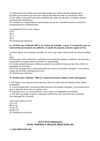 I- O instrumento de mandato com prazo determinado que contém cláusula estabelecendo a
prevalência dos poderes para atuar até o final da demanda não pode ser considerado válido,
II. São válidos os atos praticados pelo substabelecido, ainda que não haja, no mandato, poderes
expressos para substabelecer.
III. Configura-se irregularidade de representação no caso de o substabelecimento ser anterior à
outorga passada ao substabelecente.
A quantidade de itens certos é igual a
(A) 0.
(B) 1.
(C) 2.
(D) 3.
(E) Nenhuma das anteriores.
14- (OAB/Exame Unificado-2007.1) Na Justiça do Trabalho, a parte ré (reclamada) pode ser
representada por preposto em audiência. A respeito do preposto, assinale a opção correta.
(A) Pode figurar como preposto prestador de serviço que tenha conhecimento dos fatos discutidos
na
ação.
(B) Nas ações contra condomínio, pode figurar como preposto qualquer condômino, não havendo a
necessidade de comparecimento do síndico ou administrador.
(C) A representação da pessoa jurídica por preposto em audiência exige que seja sócio, diretor ou
empregado da reclamada.
(D) A carta de preposição é o documento hábil para a prova do mandato outorgado. A sua ausência
sempre deverá atrair a aplicação da revelia.
(E) Nenhuma das anteriores.
15- (OAB/Exame Unificado - 2006.3) A respeito do preposto, julgue os itens subsequentes.
i. Para figurar como preposto em um processo, basta ser conhecedor da situação de fato, objeto
da demanda.
ii. A carta de preposição é documento hábil para prova do mandato outorgado. A sua ausência deve
atrair a aplicação da revelia, em qualquer caso.
iii. O preposto deve ser, necessariamente, sócio, diretor ou empregado da reclamada,
iv. Nas ações que digam respeito a empregados domésticos, não é necessário que o preposto
seja empregado do reclamado.
Estão certos apenas os itens
(A) I e II.
(B) I e III.
(C) II e IV.
(D) III e IV.
(E) Nenhuma das anteriores.
AULA 03 (Continuação)
ATOS, TERMOS E PRAZOS PROCESSUAIS
1. ATOS PROCESSUAIS
 