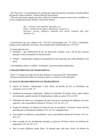 - Ato Processual: “é a manifestação de vontade que emana das pessoas vinculadas à relação jurídica
processual, à qual se destina” (Amauri Mascaro Nascimento).
- “São atos processuais aqueles que têm o efeito de constituir, conservar, desenvolver, modificar ou
cessar a relação processual” (Moacyr Amaral dos Santos).
Juiz = sentença, interrogatório, despachos, etc.
Partes= petição inicial, defesa, depoimento, recursos, etc.
Terceiros= perícia, diligência cumprida pelo oficial, tradução feita pelo
intérprete, etc.
- Características dos atos: públicos (art. 770 CLT), documentados (art. 771 CLT) e certificados,
porque os atos, traduzidos em formas, são assinados pelos manifestantes (art. 772 CLT).
- Comunicação dos atos:
• Intimação = dar conhecimento de um ato processual a alguém, com o fim de que a pessoa
pratique ou deixe de praticar um ato processual.
• Citação = comunicação a alguém da propositura de uma ação para que venha defender-se em
juízo.
- A lei trabalhista utiliza o vocábulo "notificação", que possui ambos significados.
2. PRAZOS PROCESSUAIS TRABALHISTAS
- Prazo: “é o espaço de tempo em que deve realizar-se o ato processual” (Nascimento).
- Os prazos processuais podem ser comuns às partes ou exclusivo a uma das partes.
2.1 ALGUNS PRAZOS PROCESSUAIS TRABALHISTAS
• Agravo de Petição - Interposição: 8 dias. Início: da decisão do Juiz ou Presidente, nas
execuções. CLT, art. 897, "a".
• Audiência de Instrução e Julgamento - Defesa do reclamado: 20 minutos. Início: após a leitura
da reclamação, quando esta não for dispensada por ambas as partes. CLT, art. 847.
• Publicação de edital com a designação de outro local para a realização da audiência, em casos
especiais: com a antecedência mínima de 24 horas. CLT, art. 813, § 1º.
• Tempo de tolerância, na hipótese de atraso do juiz ou presidente: 15 minutos. Início: da hora
marcada para a realização da audiência. CLT, art. 815, parágrafo único.
• Convocação de audiências extraordinárias: com a antecedência mínima de 24 horas. CLT, art.
813, § 2º.
• Para a juntada de ata, devidamente assinada, ao processo: 48 horas. Início: da audiência de
julgamento. CLT, art. 851, § 2º.
• Para as partes aduzirem razões finais: 10 minutos para cada uma. Início: do término da
 