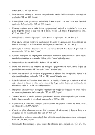 instrução. CLT, art. 850, “caput”.
• Para realização de Praça e Leilão de bem penhorado: 10 dias. Início: da data da realização da
avaliação. CLT, art. 888, "caput".
• Publicação do edital que anuncia a realização de Praça/Leilão: com antecedência de 20 dias à
realização da Praça/Leilão. CLT, art. 888, "caput".
• Para o arrematante ou seu fiador efetuar o pagamento do preço da arrematação: 24 horas, sob
pena de perder o sinal de que trata o § 2º do art. 888 da CLT. Início: do pagamento do sinal.
CLT, art. 888, § 2º e 4º.
• Impugnação de conta de liquidação: 10 dias. Início: da liquidação. CLT, art. 879, § 2º.
• Para a parte vencida comprovar recolhimento de custas processuais caso deseje recorrer da
decisão: 8 dias (prazo recursal). Início: da interposição do recurso. CLT, art. 789, § 1º.
• Realização de audiência de conciliação em Dissídio Coletivo: 10 dias. Início: do protocolo da
representação. CLT, art. 860, "caput".
• Remessa da segunda via da petição ou do termo de reclamação ao reclamado: 48 horas. Início:
depois de protocolada a reclamação. CLT, art. 841, "caput", primeira parte.
• Interposição de Recurso Ordinário: 8 dias (CLT, art. 895 "a") .
• Prazo para notificação da audiência de instrução e julgamento: 48 horas. Início: depois de
protocolada a reclamação. CLT, art. 841, "caput", segunda parte.
• Prazo para realização da audiência de julgamento: a primeira data desimpedida, depois de 5
dias da notificação do reclamado. CLT, art. 841, "caput", terceira parte.
• Para o reclamante apresentar-se ao cartório ou à secretaria, a fim de que a reclamação verbal
seja reduzida a termo: 5 dias, salvo motivo de força maior. Início: da distribuição da
reclamação verbal. CLT, art. 786, parágrafo único.
• Designação de audiência de instrução e julgamento da exceção de suspeição: 48 horas. Início:
da apresentação da exceção de suspeição. CLT, art. 802, "caput".
• Abertura de vista ao exceto, uma vez apresentada a exceção de incompetência: por 24 horas.
Início: da apresentação da exceção de incompetência. CLT, art. 800.
• Pagamento ou a garantia da execução, pelo executado, sob pena de penhora: 48 horas. Início:
da citação. CLT, art. 880, "caput".
• Citação por edital - Prazo para que o edital permaneça afixado na sede da Junta ou Juízo se o
executado não for encontrado: 5 dias. CLT, art. 880, § 3º.
• Interposição de embargos à execução: 5 dias. Início: da garantia da execução ou da penhora dos
bens. CLT, art. 884, "caput".
• Impugnação dos embargos: 5 dias. Início: da intimação para impugná-los. CLT, art. 884,
 