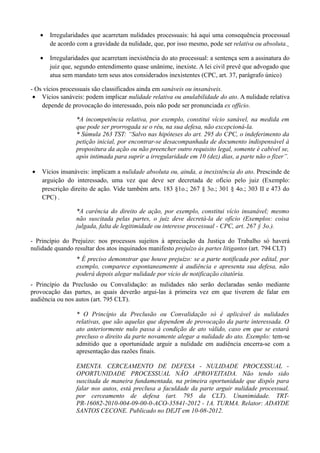 • Irregularidades que acarretam nulidades processuais: há aqui uma consequência processual
de acordo com a gravidade da nulidade, que, por isso mesmo, pode ser relativa ou absoluta.
• Irregularidades que acarretam inexistência do ato processual: a sentença sem a assinatura do
juiz que, segundo entendimento quase unânime, inexiste. A lei civil prevê que advogado que
atua sem mandato tem seus atos considerados inexistentes (CPC, art. 37, parágrafo único)
- Os vícios processuais são classificados ainda em sanáveis ou insanáveis.
• Vícios sanáveis: podem implicar nulidade relativa ou anulabilidade do ato. A nulidade relativa
depende de provocação do interessado, pois não pode ser pronunciada ex officio.
*A incompetência relativa, por exemplo, constitui vício sanável, na medida em
que pode ser prorrogada se o réu, na sua defesa, não excepcioná-la.
* Súmula 263 TST: “Salvo nas hipóteses do art. 295 do CPC, o indeferimento da
petição inicial, por encontrar-se desacompanhada de documento indispensável à
propositura da ação ou não preencher outro requisito legal, somente é cabível se,
após intimada para suprir a irregularidade em 10 (dez) dias, a parte não o fizer”.
• Vícios insanáveis: implicam a nulidade absoluta ou, ainda, a inexistência do ato. Prescinde de
arguição do interessado, uma vez que deve ser decretada de ofício pelo juiz (Exemplo:
prescrição direito de ação. Vide também arts. 183 §1o.; 267 § 3o.; 301 § 4o.; 303 II e 473 do
CPC) .
*A carência do direito de ação, por exemplo, constitui vício insanável; mesmo
não suscitada pelas partes, o juiz deve decretá-la de ofício (Exemplos: coisa
julgada, falta de legitimidade ou interesse processual - CPC, art. 267 § 3o.).
- Princípio do Prejuízo: nos processos sujeitos à apreciação da Justiça do Trabalho só haverá
nulidade quando resultar dos atos inquinados manifesto prejuízo às partes litigantes (art. 794 CLT)
* É preciso demonstrar que houve prejuízo: se a parte notificada por edital, por
exemplo, comparece espontaneamente à audiência e apresenta sua defesa, não
poderá depois alegar nulidade por vício de notificação citatória.
- Princípio da Preclusão ou Convalidação: as nulidades não serão declaradas senão mediante
provocação das partes, as quais deverão argui-las à primeira vez em que tiverem de falar em
audiência ou nos autos (art. 795 CLT).
* O Princípio da Preclusão ou Convalidação só é aplicável às nulidades
relativas, que são aquelas que dependem de provocação da parte interessada. O
ato anteriormente nulo passa à condição de ato válido, caso em que se estará
precluso o direito da parte novamente alegar a nulidade do ato. Exemplo: tem-se
admitido que a oportunidade arguir a nulidade em audiência encerra-se com a
apresentação das razões finais.
EMENTA. CERCEAMENTO DE DEFESA - NULIDADE PROCESSUAL -
OPORTUNIDADE PROCESSUAL NÃO APROVEITADA. Não tendo sido
suscitada de maneira fundamentada, na primeira oportunidade que dispôs para
falar nos autos, está preclusa a faculdade da parte arguir nulidade processual,
por cerceamento de defesa (art. 795 da CLT). Unanimidade. TRT-
PR-16082-2010-004-09-00-0-ACO-35841-2012 - 1A. TURMA. Relator: ADAYDE
SANTOS CECONE. Publicado no DEJT em 10-08-2012.
 