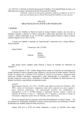 - Art. 769 CLT: a) Omissão do Direito Processual do Trabalho; e b) Compatibilidade da regra a ser
importada com as regras e princípios do Direito Processual do Trabalho.
* Omissão: ausência de uma norma específica, explícita ou implícita na CLT ou
outro texto normativo para o Direito Processual do Trabalho ao caso concreto.
AULA 01
ORGANIZAÇÃO DA JUSTIÇA DO TRABALHO
1. Introdução
A Justiça do Trabalho no Brasil faz parte da Justiça Federal, contudo, com esta não se
confunde: enquanto a primeira se limita a processar a julgar lides decorrentes das relações de
trabalho e demais disposições do art. 114 CF/88, a Justiça Federal Comum se limita a dirimir
conflitos dispostos no art. 109, I, CF/88.
A Justiça do Trabalho é chamada de “Especializada”, juntamente com a Justiça Militar e
Justiça Eleitoral:
Comum (art. 109, I, CF/88)
Justiça Federal
Militar
Especial Eleitoral
Trabalhista
Mas porque muitos cidadãos ainda chamam a Justiça do Trabalho de “Ministério do
Trabalho”?
Em 1932 (Decreto 21.396 - Getúlio Vargas) foram criadas as Comissões de Conciliação para
compor Dissídios Coletivos (disputas entre sindicatos), com previsão de laudos arbitrais à falta de
acordo. No mesmo ano, o Decreto 22.132 instituiu as Juntas de Conciliação e Julgamento para
resolverem dissídios individuais (reclamações), sendo sindicalizados os empregados e cujas
decisões ensejavam recurso para o Ministério do Trabalho (o Presidente da Junta precisava ser
bacharel em direito e especializado em legislação social).
Atenção!
Representação Classista: até a EC n. 24/1999, eram órgãos da Justiça do Trabalho o TST,
TRT´s, Juntas de Conciliação e Julgamento sendo todos compostos por juízes togados e
juízes classistas temporários, com representação paritária dos trabalhadores e
empregadores. A EC n. 24/1999 extinguiu a composição classista, reduziu o número de
ministros do TST (de 27 para 17 - atualmente são 27 togados), e substituiu as Juntas de
Concilação e Julgamento pelas Varas do Trabalho, como mencionado.
Ocorre que naquela época as execuções eram feitas demoradamente na Justiça Comum. Por
isso chamava-se “Reclamação Trabalhista”, porque a pessoa apresentava sua reclamação no balcão
do Ministério do Trabalho (órgão do Poder Executivo).
Apenas 1946 (Lei n. 9.797) foi criada, finalmente, a Justiça do Trabalho como órgão
 