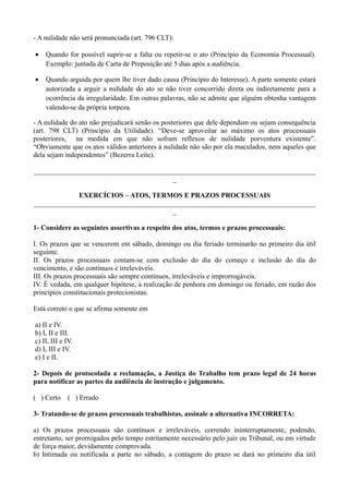 - A nulidade não será pronunciada (art. 796 CLT):
• Quando for possível suprir-se a falta ou repetir-se o ato (Princípio da Economia Processual).
Exemplo: juntada de Carta de Preposição até 5 dias após a audiência.
• Quando arguida por quem lhe tiver dado causa (Princípio do Interesse). A parte somente estará
autorizada a arguir a nulidade do ato se não tiver concorrido direta ou indiretamente para a
ocorrência da irregularidade. Em outras palavras, não se admite que alguém obtenha vantagem
valendo-se da própria torpeza.
- A nulidade do ato não prejudicará senão os posteriores que dele dependam ou sejam consequência
(art. 798 CLT) (Princípio da Utilidade). “Deve-se aproveitar ao máximo os atos processuais
posteriores, na medida em que não sofram reflexos de nulidade porventura existente”.
“Obviamente que os atos válidos anteriores à nulidade não são por ela maculados, nem aqueles que
dela sejam independentes” (Bezerra Leite).
________________________________________________________________________________
_
EXERCÍCIOS – ATOS, TERMOS E PRAZOS PROCESSUAIS
________________________________________________________________________________
_
1- Considere as seguintes assertivas a respeito dos atos, termos e prazos processuais:
I. Os prazos que se vencerem em sábado, domingo ou dia feriado terminarão no primeiro dia útil
seguinte.
II. Os prazos processuais contam-se com exclusão do dia do começo e inclusão do dia do
vencimento, e são contínuos e irreleváveis.
III. Os prazos processuais são sempre contínuos, irreleváveis e improrrogáveis.
IV. É vedada, em qualquer hipótese, a realização de penhora em domingo ou feriado, em razão dos
princípios constitucionais protecionistas.
Está correto o que se afirma somente em
a) II e IV.
b) I, II e III.
c) II, III e IV.
d) I, III e IV.
e) I e II.
2- Depois de protocolada a reclamação, a Justiça do Trabalho tem prazo legal de 24 horas
para notificar as partes da audiência de instrução e julgamento.
( ) Certo ( ) Errado
3- Tratando-se de prazos processuais trabalhistas, assinale a alternativa INCORRETA:
a) Os prazos processuais são contínuos e irreleváveis, correndo ininterruptamente, podendo,
entretanto, ser prorrogados pelo tempo estritamente necessário pelo juiz ou Tribunal, ou em virtude
de força maior, devidamente comprovada.
b) Intimada ou notificada a parte no sábado, a contagem do prazo se dará no primeiro dia útil
 