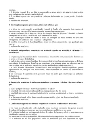 imediato.
c) O depósito recursal deve ser feito e comprovado no prazo alusivo ao recurso. A interposição
antecipada deste não prejudica a dilação legal.
d) É em dobro o prazo para interposição de embargos declaratórios por pessoa jurídica de direito
público.
e) nenhuma das anteriores.
4- Em relação aos prazos processuais, é incorreto afirmar que:
a) o início do prazo, quando a notificação é postal, é fixado pela presunção juris tantum de
recebimento da correspondência quarenta e oito horas após a sua postagem;
b) não se confundem início do prazo e início da contagem do prazo, já que a CLT manda excluir da
contagem o dia do início e nela incluir o dia do término do prazo;
c) se a notificação ocorrer no sábado, o início da contagem do prazo ocorrerá na terça-feira
subseqüente, em sendo dias úteis a segunda e a terça-feira;
d) constitui prerrogativa da fazenda pública o prazo em dobro para contestar e em quádruplo para
recorrer;
e) nenhuma das anteriores.
5- Segundo jurisprudência consolidada do Tribunal Superior do Trabalho, é INCORRETO
afirmar que:
a) a regra que prevê o prazo em dobro para recurso de litisconsortes com procuradores distintos não
se aplica ao processo do trabalho;
b) o efeito devolutivo em profundidade do recurso ordinário transfere automaticamente ao Tribunal
a apreciação de fundamento da defesa não examinado pela sentença, ainda que não renovado em
contra-razões, não se aplicando, todavia, ao caso de pedido não apreciado na sentença;
c) a União, Estados, Municípios, Distrito Federal, suas autarquias e fundações públicas, quando
representadas em juízo por seus procuradores, estão dispensados da juntada de instrumento de
mandato;
d) as sociedades de economia mista possuem prazo em dobro para interposição de embargos
declaratórios;
e) nenhuma das anteriores.
6- Em relação ao sistema de nulidades adotado no processo do trabalho, é incorreto afirmar
que:
a) toda e qualquer nulidade é passível de declaração ex officio.
b) a nulidade não será pronunciada quando suscitada por quem lhe deu causa.
c) a nulidade decorrente da incompetência territorial somente será declarada se houver provocação
da parte.
d) se for possível suprir a falta do ato ou ordenar sua repetição, o juiz não decretará a nulidade.
e) nenhuma das anteriores.
7- Considere as seguintes assertivas a respeito das nulidades no Processo do Trabalho:
I. Em regra, as nulidades não serão declaradas senão mediante provocação das partes, as quais
deverão argüi-las à primeira vez em que tiverem de falar em audiência ou nos autos.
II. A nulidade fundada em incompetência de foro deverá ser declarada ex officio e, nesse caso, serão
considerados nulos os atos decisórios.
III. A nulidade deverá ser pronunciada, inclusive quando argüida por quem lhe tiver dado causa.
IV. A nulidade do ato não prejudicará senão os posteriores que dele dependam ou sejam
 