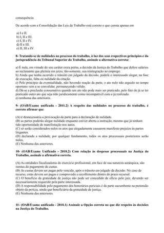 consequência.
De acordo com a Consolidação das Leis do Trabalho está correto o que consta apenas em
a) I e II.
b) I, II e III.
c) I, II e IV.
d) II e III.
e) II, III e IV.
8- Tratando-se de nulidades no processo do trabalho, à luz dos seus respectivos princípios e da
jurisprudência do Tribunal Superior do Trabalho, assinale a alternativa correta:
a) É nula, em virtude do seu caráter extra petita, a decisão da Justiça do Trabalho que defere salários
ao reclamante que pleiteia em juízo, tão-somente, sua reintegração ao emprego.
b) Ainda que tenha ocorrido o trânsito em julgado da decisão, poderá o interessado alegar, na fase
de execução, falta ou nulidade da citação.
c) Pelo princípio da eventualidade, não havendo reação da parte, o ato nulo não arguido no tempo
oportuno vem a se convalidar, permanecendo válido.
d) Dá-se a preclusão consumativa quando um ato não pode mais ser praticado, pelo fato de já se ter
praticado outro ato que seja tido juridicamente como incompatível com o já realizado.
e) nenhuma das anteriores.
9- (OAB/Exame unificado - 2011.2) A respeito das nulidades no processo do trabalho, é
correto afirmar que
(A) é desnecessária a provocação da parte para a declaração de nulidade.
(B) as partes poderão alegar nulidade enquanto estiver aberta a instrução, mesmo que já tenham
tido oportunidade de manifestação nos autos.
(C) só serão considerados nulos os atos que alegadamente causarem manifesto prejuízo às partes
litigantes.
(D) declarada a nulidade, por qualquer fundamento, todos os atos processuais posteriores serão
nulos.
(E) Nenhuma das anteriores.
10- (OAB/Exame Unificado - 2010.2) Com relação às despesas processuais na Justiça do
Trabalho, assinale a afirmativa correta.
(A) As entidades fiscalizadoras do exercício profissional, em face de sua natureza autárquica, são
isentas do pagamento de custas.
(B) As custas devem ser pagas pelo vencido, após o trânsito em julgado da decisão. No caso de
recurso, estas devem ser pagas e comprovado o recolhimento dentro do prazo recursal.
(C) O benefício da gratuidade de justiça não pode ser concedido de ofício pelo juiz, devendo ser
necessariamente requerido pela parte interessada.
(D) A responsabilidade pelo pagamento dos honorários periciais é da parte sucumbente na pretensão
objeto da perícia, ainda que beneficiária da gratuidade de justiça.
(E) Nenhuma das anteriores.
11- (OAB/Exame unificado - 2010.1) Assinale a Opção correta no que diz respeito às decisões
na Justiça do Trabalho.
 