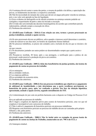 (A) A sentença deverá conter o nome das partes, o resumo do pedido e da defesa, a apreciação das
provas, os fundamentos da decisão e a respectiva conclusão.
(B) Não há necessidade de menção das custas que devam ser pagas pela parte vencida na sentença,
pois o seu valor será apurado na fase de liquidação.
(c) Erros evidentes de datilografia ou de cálculo existentes na sentença somente poderão ser
corrigidos a requerimento da parte e antes de iniciada a execução.
(D) A União não será intimada das decisões homologatórias de acordos que contenham parcela
indenizatória, cabendo sempre a execução de ofício.
(E) Nenhuma das anteriores.
12- (OAB/Exame Unificado - 2010.1) Com relação aos atos, termos e prazos processuais na
justiça trabalhista, assinale a opção correta.
(A) Os atos processuais devem ser públicos, salvo quando o interesse social determinar o contrário,
e terão de realizar-se nos dias úteis, no horário de expediente forense habitual.
(B) No processo trabalhista, os prazos são contados com a inclusão do dia em que se iniciam e do
dia
em que vencem.
(C) Os documentos juntados aos autos podem ser desentranhados sempre que a parte assim o
requerer.
(D) Presume-se recebida, 48 horas após a sua postagem, a notificação para a prática de ato
processual, sendo possível a produção de prova em contrário.
(E) Nenhuma das anteriores.
13- (OAB/Exame Unificado - 2009.2) Além dos beneficiários da justiça gratuita, são isentas do
pagamento de custas no processo do trabalho
(A) as autarquias.
(B) as entidades sindicais.
(C) as empresas públicas.
(D) as sociedades de economia mista.
(E) Nenhuma das anteriores.
14- (OAB/Exame Unificado - 2008.2) Em um processo trabalhista que objetivava o pagamento
de adicional de insalubridade, o juiz determinou que a parte recolhesse previamente os
honorários do perito, para, após, ser realizada a perícia. Em face da situação hipotética
apresentada, assinale a opção correta, segundo entendimento do TST.
(A) A determinação do juiz está em perfeita harmonia com o disposto no Código de Processo Civil
e
deve ser aplicada ao processo do trabalho.
(B) É ilegal a exigência de depósito prévio para custeio de honorários periciais, uma vez que tal
exigência é incompatível com o processo do trabalho.
(C) Não é cabível o pagamento de honorários periciais em processos trabalhistas.
(D) Despesas com honorários periciais no processo do trabalho devem ser custeadas pelo próprio
tribunal e, não, pelas partes.
(E) Nenhuma das anteriores.
15- (OAB/Exame Unificado - 2008.1) Não Se inclui entre os exemplos de pessoa isenta do
pagamento de custas na Justiça do Trabalho, enumerados no art. 790-A da CLT, a
(A) Autarquia estadual.
 