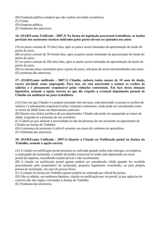 (B) Fundação pública estadual que não explore atividade econômica.
(C) União.
(D) Empresa pública.
(E) Nenhuma das anteriores.
16- (OAB/Exame Unificado - 2007.3) Na forma da legislação processual trabalhista, os laudos
periciais dos assistentes técnicos indicados pelas partes devem ser juntados aos autos
(A) no prazo comum de 10 (dez) dias, após as partes serem intimadas da apresentação do laudo do
perito do juízo.
(B) no prazo comum de 30 (trinta) dias, após as partes serem intimadas da apresentação do laudo do
perito do juízo.
(C) no prazo comum de 20(vinte) dias, após as partes serem intimadas da apresentação do laudo do
perito do juízo.
(D) no mesmo prazo assinalado para o perito do juízo, sob pena de serem desentranhados dos autos.
(E) nenhuma das anteriores.
17- (OAB/Exame unificado - 2007.1) Cláudio, embora tenha menos de 18 anos de idade,
exerce atividade como empregado. Para isso, ele está autorizado a assinar os recibos de
salários e é plenamente responsável pelas violações contratuais. Em face dessa situação
hipotética, assinale a opção correta no que diz respeito a eventual depoimento pessoal de
Cláudio em audiência no juízo trabalhista.
(A) Uma vez que Cláudio é o próprio prestador dos serviços, está autorizado a assinar os recibos de
salários e é plenamente responsável pelas violações contratuais, então pode ser considerado como
se maior de idade fosse em depoimentos judiciais.
(B) Quanto aos efeitos jurídicos de seu depoimento, Cláudio não pode ser equiparado ao maior de
idade, exigindo-se a presença de um assistente.
(C) Caberá ao juiz analisar a necessidade ou não da presença de um assistente no depoimento de
Cláudio na Justiça do Trabalho.
(D) A presença de assistente é cabível somente nos casos de contratos de aprendizes.
(E) Nenhuma das anteriores.
18- (OAB/Exame Unificado - 2007.1) Quanto a Citação ou Notificação postal na Justiça do
Trabalho, assinale a opção correta.
(A) A citação ou notificação postal presume-se realizada quando tenha sido entregue, na empresa,
a empregado da reclamada, a zelador de prédio comercial ou tenha sido depositada em caixa
postal da empresa, incumbindo à parte provar o não recebimento.
(B) A citação ou notificação postal apenas poderá ser considerada válida quando for recebida
pessoalmente pelo proprietário da reclamada, preposto legalmente constituído, ou pela própria
pessoa do reclamado, em caso de pessoa física.
(C) A citação na Justiça do Trabalho apenas poderá ser realizada por oficial de justiça.
(D) Não se admite, em nenhuma hipótese, citação ou notificação por via postal, já que agências de
correios não são órgãos vinculados à Justiça do Trabalho.
(E) Nenhuma das anteriores.
 