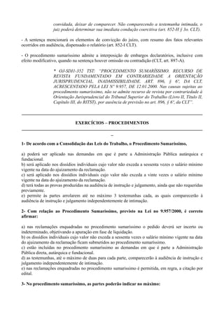 convidada, deixar de comparecer. Não comparecendo a testemunha intimada, o
juiz poderá determinar sua imediata condução coercitiva (art. 852-H § 3o. CLT).
- A sentença mencionará os elementos de convicção do juízo, com resumo dos fatos relevantes
ocorridos em audiência, dispensado o relatório (art. 852-I CLT).
- O procedimento sumaríssimo admite a interposição de embargos declaratórios, inclusive com
efeito modificativo, quando na sentença houver omissão ou contradição (CLT, art. 897-A).
* OJ-SDI1-352 TST: “PROCEDIMENTO SUMARÍSSIMO. RECURSO DE
REVISTA FUNDAMENTADO EM CONTRARIEDADE A ORIENTAÇÃO
JURISPRUDENCIAL. INADMISSIBILIDADE. ART. 896, § 6º, DA CLT,
ACRESCENTADO PELA LEI Nº 9.957, DE 12.01.2000. Nas causas sujeitas ao
procedimento sumaríssimo, não se admite recurso de revista por contrariedade à
Orientação Jurisprudencial do Tribunal Superior do Trabalho (Livro II, Título II,
Capítulo III, do RITST), por ausência de previsão no art. 896, § 6º, da CLT”.
________________________________________________________________________________
EXERCÍCIOS – PROCEDIMENTOS
________________________________________________________________________________
_
1- De acordo com a Consolidação das Leis do Trabalho, o Procedimento Sumaríssimo,
a) poderá ser aplicado nas demandas em que é parte a Administração Pública autárquica e
fundacional.
b) será aplicado nos dissídios individuais cujo valor não exceda a sessenta vezes o salário mínimo
vigente na data do ajuizamento da reclamação.
c) será aplicado nos dissídios individuais cujo valor não exceda a vinte vezes o salário mínimo
vigente na data do ajuizamento da reclamação.
d) terá todas as provas produzidas na audiência de instrução e julgamento, ainda que não requeridas
previamente.
e) permite às partes arrolarem até no máximo 3 testemunhas cada, as quais comparecerão à
audiência de instrução e julgamento independentemente de intimação.
2- Com relação ao Procedimento Sumaríssimo, previsto na Lei no 9.957/2000, é correto
afirmar:
a) nas reclamações enquadradas no procedimento sumaríssimo o pedido deverá ser incerto ou
indeterminado, objetivando a apuração em fase de liquidação.
b) os dissídios individuais cujo valor não exceda a sessenta vezes o salário mínimo vigente na data
do ajuizamento da reclamação ficam submetidos ao procedimento sumaríssimo.
c) estão incluídas no procedimento sumaríssimo as demandas em que é parte a Administração
Pública direta, autárquica e fundacional.
d) as testemunhas, até o máximo de duas para cada parte, comparecerão à audiência de instrução e
julgamento independentemente de intimação.
e) nas reclamações enquadradas no procedimento sumaríssimo é permitida, em regra, a citação por
edital.
3- No procedimento sumaríssimo, as partes poderão indicar no máximo:
 