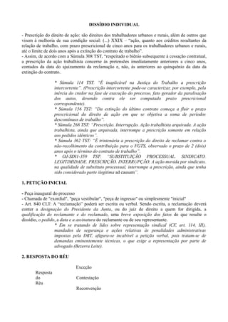 DISSÍDIO INDIVIDUAL
- Prescrição do direito de ação: são direitos dos trabalhadores urbanos e rurais, além de outros que
visem à melhoria de sua condição social: (...) XXIX – “ação, quanto aos créditos resultantes da
relação de trabalho, com prazo prescricional de cinco anos para os trabalhadores urbanos e rurais,
até o limite de dois anos após a extinção do contrato de trabalho”.
- Assim, de acordo com a Súmula 308 TST, “respeitado o biênio subsequente à cessação contratual,
a prescrição da ação trabalhista concerne às pretensões imediatamente anteriores a cinco anos,
contados da data do ajuizamento da reclamação e, não, às anteriores ao quinquênio da data da
extinção do contrato.
* Súmula 114 TST. “É inaplicável na Justiça do Trabalho a prescrição
intercorrente”. (Prescrição intercorrente pode-se caracterizar, por exemplo, pela
inércia do credor na fase de execução do processo, fato gerador da paralisação
dos autos, devendo contra ele ser computado prazo prescricional
correspondente).
* Súmula 156 TST: “Da extinção do último contrato começa a fluir o prazo
prescricional do direito de ação em que se objetiva a soma de períodos
descontínuos de trabalho”.
* Súmula 268 TST: “Prescrição. Interrupção. Ação trabalhista arquivada. A ação
trabalhista, ainda que arquivada, interrompe a prescrição somente em relação
aos pedidos idênticos”.
* Súmula 362 TST: “É trintenária a prescrição do direito de reclamar contra o
não-recolhimento da contribuição para o FGTS, observado o prazo de 2 (dois)
anos após o término do contrato de trabalho”.
* OJ-SDI1-359 TST: “SUBSTITUIÇÃO PROCESSUAL. SINDICATO.
LEGITIMIDADE. PRESCRIÇÃO. INTERRUPÇÃO. A ação movida por sindicato,
na qualidade de substituto processual, interrompe a prescrição, ainda que tenha
sido considerado parte ilegítima ad causam”.
1. PETIÇÃO INICIAL
- Peça inaugural do processo
- Chamada de "exordial", "peça vestibular", "peça de ingresso" ou simplesmente "inicial"
- Art. 840 CLT: A “reclamação” poderá ser escrita ou verbal. Sendo escrita, a reclamação deverá
conter a designação do Presidente da Junta, ou do juiz de direito a quem for dirigida, a
qualificação do reclamante e do reclamado, uma breve exposição dos fatos de que resulte o
dissídio, o pedido, a data e a assinatura do reclamante ou de seu representante.
* Em se tratando de lides sobre representação sindical (CF, art. 114, III),
mandados de segurança e ações relativas às penalidades administrativas
impostas pela DRT, afigura-se incabível a petição verbal, pois tratam-se de
demandas eminentemente técnicas, o que exige a representação por parte de
advogado (Bezerra Leite).
2. RESPOSTA DO RÉU
Exceção
Resposta
do Contestação
Réu
Reconvenção
 