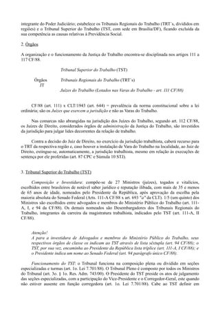 integrante do Poder Judiciário; estabelece os Tribunais Regionais do Trabalho (TRT´s, divididos em
regiões) e o Tribunal Superior do Trabalho (TST, com sede em Brasília/DF), ficando excluída da
sua competência as causas relativas à Previdência Social.
2. Órgãos
A organização e o funcionamento da Justiça do Trabalho encontra-se disciplinada nos artigos 111 a
117 CF/88.
Tribunal Superior do Trabalho (TST)
Órgãos Tribunais Regionais do Trabalho (TRT´s)
JT
Juízes do Trabalho (Lotados nas Varas do Trabalho - art. 111 CF/88)
CF/88 (art. 111) x CLT/1943 (art. 644) = prevalência da norma constitucional sobre a lei
ordinária; são os Juízes que exercem a jurisdição e não as Varas do Trabalho.
Nas comarcas não abrangidas na jurisdição dos Juízes do Trabalho, segundo art. 112 CF/88,
os Juízes de Direito, considerados órgãos de administração da Justiça do Trabalho, são investidos
da jurisdição para julgar lides decorrentes da relação de trabalho.
Contra a decisão do Juiz de Direito, no exercício da jurisdição trabalhista, caberá recurso para
o TRT da respectiva região e, caso houver a instalação de Vara do Trabalho na localidade, ao Juiz de
Direito, extingue-se, automaticamente, a jurisdição trabalhista, mesmo em relação às execuções de
sentença por ele proferidas (art. 87 CPC e Súmula 10 STJ).
3. Tribunal Superior do Trabalho (TST)
Composição e Investidura: compõe-se de 27 Ministros (juízes), togados e vitalícios,
escolhidos entre brasileiros de notável saber jurídico e reputação ilibada, com mais de 35 e menos
de 65 anos de idade, nomeados pelo Presidente da República, após aprovação da escolha pela
maioria absoluta do Senado Federal (Arts. 111-A CF/88 x art. 693 "a" da CLT). 1/5 (um quinto) dos
Ministros são escolhidos entre advogados e membros do Ministério Público do Trabalho (art. 111-
A, I, e 94 da CF/88). Os demais nomeados são Desembargadores dos Tribunais Regionais do
Trabalho, integrantes da carreira da magistratura trabalhista, indicados pelo TST (art. 111-A, II
CF/88).
Atenção!
A para a investidura de Advogados e membros do Ministério Público do Trabalho, seus
respectivos órgãos de classe os indicam ao TST através de lista sêxtupla (art. 94 CF/88); o
TST, por sua vez, encaminha ao Presidente da República lista tríplice (art. 111-A, I CF/88); e
o Presidente indica um nome ao Senado Federal (art. 94 parágrafo único CF/88).
Funcionamento do TST: o Tribunal funciona na composição plena ou dividido em seções
especializadas e turmas (art. 1o. Lei 7.701/88). O Tribunal Pleno é composto por todos os Ministros
do Tribunal (art. 3o. § 1o. Res. Adm. 743/00). O Presidente do TST preside os atos de julgamento
das seções especializadas, com a participação do Vice-Presidente e o Corregedor-Geral, este quando
não estiver ausente em função corregedora (art. 1o. Lei 7.701/88). Cabe ao TST definir em
 