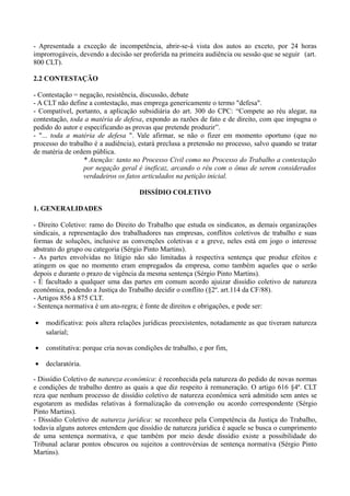 - Apresentada a exceção de incompetência, abrir-se-á vista dos autos ao exceto, por 24 horas
improrrogáveis, devendo a decisão ser proferida na primeira audiência ou sessão que se seguir (art.
800 CLT).
2.2 CONTESTAÇÃO
- Contestação = negação, resistência, discussão, debate
- A CLT não define a contestação, mas emprega genericamente o termo "defesa".
- Compatível, portanto, a aplicação subsidiária do art. 300 do CPC: “Compete ao réu alegar, na
contestação, toda a matéria de defesa, expondo as razões de fato e de direito, com que impugna o
pedido do autor e especificando as provas que pretende produzir”.
- "... toda a matéria de defesa ". Vale afirmar, se não o fizer em momento oportuno (que no
processo do trabalho é a audiência), estará preclusa a pretensão no processo, salvo quando se tratar
de matéria de ordem pública.
* Atenção: tanto no Processo Civil como no Processo do Trabalho a contestação
por negação geral é ineficaz, arcando o réu com o ônus de serem considerados
verdadeiros os fatos articulados na petição inicial.
DISSÍDIO COLETIVO
1. GENERALIDADES
- Direito Coletivo: ramo do Direito do Trabalho que estuda os sindicatos, as demais organizações
sindicais, a representação dos trabalhadores nas empresas, conflitos coletivos de trabalho e suas
formas de soluções, inclusive as convenções coletivas e a greve, neles está em jogo o interesse
abstrato do grupo ou categoria (Sérgio Pinto Martins).
- As partes envolvidas no litígio não são limitadas à respectiva sentença que produz efeitos e
atingem os que no momento eram empregados da empresa, como também aqueles que o serão
depois e durante o prazo de vigência da mesma sentença (Sérgio Pinto Martins).
- É facultado a qualquer uma das partes em comum acordo ajuizar dissídio coletivo de natureza
econômica, podendo a Justiça do Trabalho decidir o conflito (§2º. art.114 da CF/88).
- Artigos 856 à 875 CLT.
- Sentença normativa é um ato-regra; é fonte de direitos e obrigações, e pode ser:
• modificativa: pois altera relações jurídicas preexistentes, notadamente as que tiveram natureza
salarial;
• constitutiva: porque cria novas condições de trabalho, e por fim,
• declaratória.
- Dissídio Coletivo de natureza econômica: é reconhecida pela natureza do pedido de novas normas
e condições de trabalho dentro as quais a que diz respeito à remuneração. O artigo 616 §4º. CLT
reza que nenhum processo de dissídio coletivo de natureza econômica será admitido sem antes se
esgotarem as medidas relativas à formalização da convenção ou acordo correspondente (Sérgio
Pinto Martins).
- Dissídio Coletivo de natureza jurídica: se reconhece pela Competência da Justiça do Trabalho,
todavia alguns autores entendem que dissídio de natureza jurídica é aquele se busca o cumprimento
de uma sentença normativa, e que também por meio desde dissídio existe a possibilidade do
Tribunal aclarar pontos obscuros ou sujeitos a controvérsias de sentença normativa (Sérgio Pinto
Martins).
 