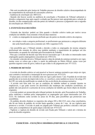 - Não será reconhecido pela Justiça do Trabalho processo de dissídio coletivo desacompanhado de
ata comprobatória da realização de convenções coletivas.
- Audiência de conciliação (art. 860 CLT).
- Quando não houver acordo na audiência de conciliação o Presidente do Tribunal submeterá o
dissídio a julgamento logo após sugerir a solução que lhe parecer mais apropriada para a solução do
dissídio, ou não comparecendo uma das partes ele submete o processo a julgamento sem a sugestão
de conciliação (art. 864 CLT).
2. EXTENSÃO DAS DECISÕES
- Extensão das decisões: poderá ser feita quando o dissídio coletivo tenha por motivo novas
condições de trabalho. Essa extensão é feita de duas maneiras:
• a todos os empregados da mesma profissão que são partes no dissídio coletivo da empresa;
• em relação a toda a categoria profissional, os profissionais que pertencem a categoria diferente
não serão beneficiados com a extensão (art. 868 e seguintes CLT).
- Isto possibilita que o Tribunal estenda a decisão a todos os empregados da mesma categoria
profissional não somente de ofício mas também mediante a requerimento de qualquer um dos
interessados, ou quando for solicitado pela Procuradoria do Trabalho.
- Para que a extensão da decisão seja feita far-se-á necessário que ¾ de todos os interessados tanto
empregados quanto empregadores concordem (art. 870 CLT).
- Ao estender a decisão deverá o Tribunal marcar a data da entrada da sentença normativa em vigor,
muitas vezes se coloca que a data é a partir da publicação no Diário Oficial, outras vezes por
questões urgentes como de greve, indica-se que a data é a do julgamento (art. 871 CLT).
3. PEDIDO DE REVISÃO
- A revisão do dissídio coletivo só será possível se houver sentença normativa que esteja em vigor,
caso contrário é necessário a instauração de novo processo (art. 873 CLT).
- O prazo para a revisão é de o dissídio estar em vigor a pelo menos 1 ano. O pedido de revisão tem
guarida não só na teoria da imprevisão (rebus sic stantibus), como também no inciso I do artigo 471
do CPC em razão da modificação no estado de fato ou de direito da sentença normativa.
- A revisão será feita toda vez que as condições de trabalho tenham se tornado injustas ou
inaplicáveis, o que pode ocorrer em decorrência das mudanças das condições econômicas, no
pedido não será possível o acréscimo de novas condições de trabalho que forem objeto do dissídio
originário.
- A revisão poderá ser promovida pelo tribunal prolator da decisão, pela Procuradoria do Trabalho,
pelos sindicatos e também pelos empregadores ou empregador que sejam interessados (art. 874
CLT). Os sindicatos serão ouvidos no prazo de 30 dias, para possibilitar que promovam suas
assembléias.
- Os pedidos deverão obedecer os requisitos dos artigos 856 a 866 CLT, com a fase conciliatória,
não há um limite de pedidos de revisão basta aguardar o prazo de 1 ano de sua vigência para
promover a revisão. A revisão só pode ser julgada pelo Tribunal que proferiu a decisão e não por
outro, pois a competência é de quem julgou a decisão (art. 875 CLT)
- Vigência: a vigência do dissídio de revisão será fixada pelo Tribunal e valerá até o término do
prazo do dissídio originário.
________________________________________________________________________________
_
EXERCÍCIOS – EXCEÇÕES E DISSÍDIOS (INDIVIDUAL E COLETIVO)
 