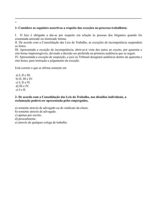________________________________________________________________________________
_
1- Considere as seguintes assertivas a respeito das exceções no processo trabalhista:
I. O Juiz é obrigado a dar-se por suspeito em relação às pessoas dos litigantes quando for
constatada amizade ou inimizade íntima.
II. De acordo com a Consolidação das Leis do Trabalho, as exceções de incompetência suspendem
os feitos.
III. Apresentada a exceção de incompetência, abrir-se-á vista dos autos ao exceto, por quarenta e
oito horas improrrogáveis, devendo a decisão ser proferida na primeira audiência que se seguir.
IV. Apresentada a exceção de suspeição, o juiz ou Tribunal designará audiência dentro de quarenta e
oito horas, para instrução e julgamento da exceção.
Está correto o que se afirma somente em
a) I, II e III.
b) II, III e IV.
c) I, II e IV.
d) III e IV.
e) I e II.
2- De acordo com a Consolidação das Leis do Trabalho, nos dissídios individuais, a
reclamação poderá ser apresentada pelos empregados,
a) somente através de advogado ou do sindicato da classe.
b) somente através de advogado.
c) apenas por escrito.
d) pessoalmente.
e) através de qualquer colega de trabalho.
 