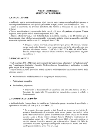Aula 04 (continuação)
AUDIÊNCIA TRABALHISTA
1. GENERALIDADES
- Audiência: lugar e o momento em que o juiz ouve as partes; sessão marcada pelo juiz, perante o
qual as partes comparecem e na qual são produzidos atos processuais e decisões (Bezerra Leite).
- Local: as audiências, no processo trabalhista, são públicas e realizadas na sede do juízo ou
tribunal.
- Tempo: as audiências ocorrem em dias úteis, entre 8 e 18 horas, não podendo ultrapassar 5 horas
seguidas, salvo quando houver matéria urgente (art. 813 CLT).
- Atrasos: à hora marcada, o juiz declarará aberta a audiência. Todavia, se até 15 minutos após a
hora marcada o juiz não houver comparecido, os presentes poderão retirar-se, devendo o ocorrido
constar no registro de audiência (art. 815 parágrafo único CLT).
* Atenção: o atraso tolerável sem justificativa por apenas 15 minutos é apenas
para o magistrado. As partes e seus representantes, inclusive advogados, não têm
qualquer tolerância a atrasos. “OJ-SDI1-245 REVELIA. ATRASO. AUDIÊNCIA.
Inexiste previsão legal tolerando atraso no horário de comparecimento da parte
na audiência”.
2. FRACIONAMENTO
- CLT: os artigos 843 a 852 tratam expressamente da "audiência de julgamento" ou "audiência una"
nos Procedimentos Ordinário e Sumário. No Procedimento Sumaríssimo, a audiência é regulada
pelos artigos 852-C e seguintes.
- Fracionamento: a práxis processual poderá facultar o desmembramento da audiência em três datas
distintas, a saber:
• Audiência inicial (também chamada de inaugural) ou de conciliação;
• Audiência de instrução e
• Audiência de julgamento.
* Importante: o fracionamento da audiência una não está disposta em lei; é
faculdade do magistrado. No procedimento sumaríssimo, porém, é vedado o
fracionamento.
3. TERMO DE CONCILIAÇÃO
- Audiência inicial (inaugural) ou de conciliação: é destinada apenas à tentativa de conciliação e
apresentação de defesa (art. 846 § 1o. e 2o. e 847 CLT).
* Se as partes lograrem acordo, o juiz lavrará um termo que terá efeito de
sentença homologatória de transação entre partes, porém, irrecorrível, salvo
para a Previdência Social quanto às contribuições sociais (INSS) que lhe forem
devidas. Logo, a União poderá interpor Recurso Ordinário relativamente às
contribuições sociais (art. 831 parágrafo único CLT). Fora esta hipótese, a
decisão somente é atacável, em tese, por ação rescisória (Súmula 259 TST). Se
descumprir o acordo, a parte poderá requerer a execução do mesmo com multa,
desde que instituído no termo (CC, art. 412).
 