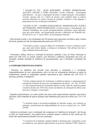 * OJ-SDI2-132 TST: “AÇÃO RESCISÓRIA. ACORDO HOMOLOGADO.
ALCANCE. OFENSA À COISA JULGADA. Acordo celebrado - homologado
judicialmente - em que o empregado dá plena e ampla quitação, sem qualquer
ressalva, alcança não só o objeto da inicial, como também todas as demais
parcelas referentes ao extinto contrato de trabalho, violando a coisa julgada, a
propositura de nova reclamação trabalhista”.
* OJ-SDC-34 TST: “ACORDO EXTRAJUDICIAL. HOMOLOGAÇÃO. JUSTIÇA
DO TRABALHO. PRESCINDIBILIDADE. É desnecessária a homologação, por
Tribunal Trabalhista, do acordo extrajudicialmente celebrado, sendo suficiente,
para que surta efeitos, sua formalização perante o Ministério do Trabalho (art.
614 da CLT e art. 7º, inciso XXVI , da Constituição Federal)”.
- Não havendo acordo, o réu (reclamado) terá 20 minutos para apresentar sua defesa, após a leitura
da inicial, quando esta não for dispensada pelas partes (art. 847 CLT).
* Na prática, porém, a peça de defesa do reclamado é escrita e entregue ao juiz
que, após uma leitura rápida, a entrega ao reclamante. Vale afirmar, não há, a
rigor, nenhuma leitura das peças
- Terminada a defesa, inicia-se a instrução do processo, podendo o juiz, de ofício, interrogar as
partes (art. 848 CLT), ou, porém, poderá o juiz fracionar a audiência, designando uma nova, de
instrução, também chamada de audiência de prosseguimento, que é destinada à produção das
provas.
4. COMPARECIMENTO DAS PARTES
- Presença: na audiência una deverão estar presentes o reclamante e o reclamado,
independentemente de seus representantes, salvo no caso de reclamatórias plúrimas ou ações de
cumprimento, quando os empregados poderão representar-se pelo sindicato (art. 843 CLT). A
presença, portanto, é obrigatória.
* O não-comparecimento do reclamante à audiência importa o arquivamento da
reclamação (extinção do processo sem julgamento do mérito - art. 267, VI CPC),
e o não-comparecimento do reclamado importa revelia, além de confissão quanto
à matéria de fato (art. 844 CLT), mesmo na hipótese do advogado de defesa estar
presente e entregar a contestação.
- Seguidos arquivamentos: se o autor, porém, der causa a dois arquivamentos seguidos, sem motivo
relevante, ficará impedido de ajuizar qualquer ação trabalhista pelo prazo de 6 meses (art. 731 e 732
CLT).
* A doutrina alega a inconstitucionalidade de referidos artigos, por violação ao
princípio constitucional da inafastabilidade do acesso à justiça (art. 5o., XXXV
CF/88).
- Ausência na instrução: caso o reclamante não compareça na "audiência de instrução", não há que
se falar em "arquivamento", mas poderá haver confissão quanto à matéria de fato, desde que ele
tenha sido expressamente intimado com esta cominação.
* A ausência do reclamante, quando adiada a instrução após contestada a ação
em audiência, não importa arquivamento do processo (Súmula 9 TST). Aplica-se
 
