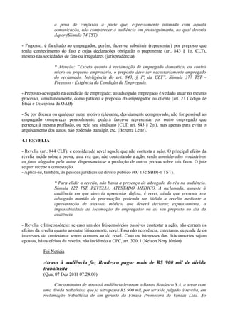 a pena de confissão à parte que, expressamente intimada com aquela
comunicação, não comparecer à audiência em prosseguimento, na qual deveria
depor (Súmula 74 TST).
- Preposto: é facultado ao empregador, porém, fazer-se substituir (representar) por preposto que
tenha conhecimento do fato e cujas declarações obrigarão o preponente (art. 843 § 1o. CLT),
mesmo nas sociedades de fato ou irregulares (jurisprudência).
* Atenção: “Exceto quanto à reclamação de empregado doméstico, ou contra
micro ou pequeno empresário, o preposto deve ser necessariamente empregado
do reclamado. Inteligência do art. 843, § 1º, da CLT”. Súmula 377 TST -
Preposto - Exigência da Condição de Empregado.
- Preposto-advogado na condição de empregado: ao advogado empregado é vedado atuar no mesmo
processo, simultaneamente, como patrono e preposto do empregador ou cliente (art. 23 Código de
Ética e Disciplina da OAB).
- Se por doença ou qualquer outro motivo relevante, devidamente comprovado, não for possível ao
empregado comparecer pessoalmente, poderá fazer-se representar por outro empregado que
pertença à mesma profissão, ou pelo seu sindicato (CLT, art. 843 § 2o.), mas apenas para evitar o
arquivamento dos autos, não podendo transigir, etc. (Bezerra Leite).
4.1 REVELIA
- Revelia (art. 844 CLT): é considerado revel aquele que não contesta a ação. O principal efeito da
revelia incide sobre a prova, uma vez que, não contestando a ação, serão considerados verdadeiros
os fatos alegados pelo autor, dispensando-se a produção de outras provas sobre tais fatos. O juiz
sequer recebe a contestação.
- Aplica-se, também, às pessoas jurídicas de direito público (OJ 152 SBDI-1 TST).
* Para elidir a revelia, não basta a presença do advogado do réu na audiência.
Súmula 122 TST. REVELIA. ATESTADO MÉDICO. A reclamada, ausente à
audiência em que deveria apresentar defesa, é revel, ainda que presente seu
advogado munido de procuração, podendo ser ilidida a revelia mediante a
apresentação de atestado médico, que deverá declarar, expressamente, a
impossibilidade de locomoção do empregador ou do seu preposto no dia da
audiência.
- Revelia e litisconsórcio: se caso um dos litisconsórcios passivos contestar a ação, não correm os
efeitos da revelia quanto ao outro litisconsorte, revel. Essa não ocorrência, entretanto, depende de os
interesses do contestante serem comuns ao do revel. Caso os interesses dos litisconsortes sejam
opostos, há os efeitos da revelia, não incidindo o CPC, art. 320, I (Nelson Nery Júnior).
Foi Notícia
Atraso à audiência faz Bradesco pagar mais de R$ 900 mil de dívida
trabalhista
(Qua, 07 Dez 2011 07:24:00)
Cinco minutos de atraso à audiência levaram o Banco Bradesco S.A. a arcar com
uma dívida trabalhista que já ultrapassa R$ 900 mil, por ter sido julgado à revelia, em
reclamação trabalhista de um gerente da Finasa Promotora de Vendas Ltda. Ao
 