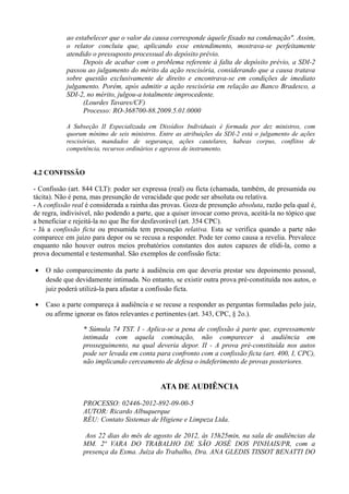 ao estabelecer que o valor da causa corresponde àquele fixado na condenação". Assim,
o relator concluiu que, aplicando esse entendimento, mostrava-se perfeitamente
atendido o pressuposto processual do depósito prévio.
Depois de acabar com o problema referente à falta de depósito prévio, a SDI-2
passou ao julgamento do mérito da ação rescisória, considerando que a causa tratava
sobre questão exclusivamente de direito e encontrava-se em condições de imediato
julgamento. Porém, após admitir a ação rescisória em relação ao Banco Bradesco, a
SDI-2, no mérito, julgou-a totalmente improcedente.
(Lourdes Tavares/CF)
Processo: RO-368700-88.2009.5.01.0000
A Subseção II Especializada em Dissídios Individuais é formada por dez ministros, com
quorum mínimo de seis ministros. Entre as atribuições da SDI-2 está o julgamento de ações
rescisórias, mandados de segurança, ações cautelares, habeas corpus, conflitos de
competência, recursos ordinários e agravos de instrumento.
4.2 CONFISSÃO
- Confissão (art. 844 CLT): poder ser expressa (real) ou ficta (chamada, também, de presumida ou
tácita). Não é pena, mas presunção de veracidade que pode ser absoluta ou relativa.
- A confissão real é considerada a rainha das provas. Goza de presunção absoluta, razão pela qual é,
de regra, indivisível, não podendo a parte, que a quiser invocar como prova, aceitá-la no tópico que
a beneficiar e rejeitá-la no que lhe for desfavorável (art. 354 CPC).
- Já a confissão ficta ou presumida tem presunção relativa. Esta se verifica quando a parte não
comparece em juízo para depor ou se recusa a responder. Pode ter como causa a revelia. Prevalece
enquanto não houver outros meios probatórios constantes dos autos capazes de elidi-la, como a
prova documental e testemunhal. São exemplos de confissão ficta:
• O não comparecimento da parte à audiência em que deveria prestar seu depoimento pessoal,
desde que devidamente intimada. No entanto, se existir outra prova pré-constituída nos autos, o
juiz poderá utilizá-la para afastar a confissão ficta.
• Caso a parte compareça à audiência e se recuse a responder as perguntas formuladas pelo juiz,
ou afirme ignorar os fatos relevantes e pertinentes (art. 343, CPC, § 2o.).
* Súmula 74 TST. I - Aplica-se a pena de confissão à parte que, expressamente
intimada com aquela cominação, não comparecer à audiência em
prosseguimento, na qual deveria depor. II - A prova pré-constituída nos autos
pode ser levada em conta para confronto com a confissão ficta (art. 400, I, CPC),
não implicando cerceamento de defesa o indeferimento de provas posteriores.
ATA DE AUDIÊNCIA
PROCESSO: 02446-2012-892-09-00-5
AUTOR: Ricardo Albuquerque
RÉU: Contato Sistemas de Higiene e Limpeza Ltda.
Aos 22 dias do mês de agosto de 2012, às 15h25min, na sala de audiências da
MM. 2ª VARA DO TRABALHO DE SÃO JOSÉ DOS PINHAIS/PR, com a
presença da Exma. Juíza do Trabalho, Dra. ANA GLEDIS TISSOT BENATTI DO
 