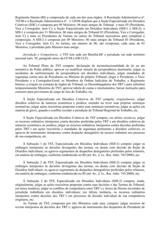 Regimento Interno (RI) a composição de cada um dos seus órgãos. A Resolução Administrativa nº.
743/00 e a Resolução Administrativa nº. 1.120/06 dispõem que a Seção Especializada em Dissídios
Coletivos (SDC) é composta por 09 Ministros: 06 mais antigos do Tribunal e mais 03 (Presidente,
Vice e Corregedor, item C); a Seção Especializada em Dissídios Individuais (SDI-1 e SDI-2); a
SDI-1 é composta por 11 Ministros: 06 mais antigos do Tribunal 03 (Presidente, Vice e Corregedor,
item C) e mais os Presidentes de Turmas ou outros do Tribunal necessários para completar a
composição. A SDI-2 é composta por 09 Ministros: 06 mais antigos do Tribunal 03 (Presidente,
Vice e Corregedor, item C). As turmas, em número de 06, são compostas, cada uma, de 03
Ministros, e presididas pelo Ministro mais antigo.
Jurisdição e Competência: o TST tem sede em Brasília-DF e jurisdição em todo território
nacional (arts. 92, parágrafo único da CF/88 e 690 CLT).
Ao Tribunal Pleno do TST compete: declaração de inconstitucionalidade de lei ou ato
normativo do Poder público; aprovar ou modificar súmula da jurisprudência dominante; julgar os
incidentes de uniformização da jurisprudência em dissídios individuais; julgar mandados de
segurança contra atos de Presidentes ou Ministro do próprio Tribunal; eleger o Presidente, o Vice-
Presidente e o Corregedor-Geral; os Membros da Ordem Judiciária do Trabalho; o Regimento
Interno; a criação ou extinção de órgãos do Tribunal; os Desembargadores dos TRT´s para substituir
temporariamente Ministros do TST; aprovar tabela de custas e emolumentos; baixar instruções para
concurso para provimento de cargo de Juiz do Trabalho, etc.
À Seção Especializada em Dissídios Coletivos do TST compete, originalmente, julgar
dissídios coletivos de natureza econômica e jurídica; estender ou rever suas próprias sentenças
normativas; julgar ações rescisórias propostas contra suas sentenças normativas; julgar as ações em
matéria de greve, quando o conflito exceder a jurisdição de Tribunal Regional do Trabalho, etc.
À Seção Especializada em Dissídios Coletivos do TST compete, em última instância, julgar
os recursos ordinários interpostos contra decisões proferidas pelos TRT´s em dissídios coletivos de
natureza econômica ou jurídica; julgar os recursos ordinários interpostos contra decisões proferidas
pelos TRT´s em ações rescisórias e mandados de segurança pertinentes a dissídios coletivos; os
agravos de instrumento interpostos contra despacho denegatório de recurso ordinário nos processo
de sua competência; etc.
À Subseção 1 do TST, Especializada em Dissídios Individuais (SDI-1) compete julgar os
embargos interpostos às decisões divergentes das turmas, ou destas com decisão da Seção de
Dissídios Individuais; os agravos regimentais de despachos denegatórios proferidos pelos relatores,
em matéria de embargos, conforme estabelecido no RI (art. 8o., § 1o., Res. Adm. 743/2000), etc.
À Subseção 2 do TST, Especializada em Dissídios Individuais (SDI-2) compete julgar os
embargos interpostos às decisões divergentes das turmas, ou destas com decisão da Seção de
Dissídios Individuais; os agravos regimentais de despachos denegatórios proferidos pelos relatores,
em matéria de embargos, conforme estabelecido no RI (art. 8o., § 1o., Res. Adm. 743/2000), etc.
À Subseção 2 do TST, Especializada em Dissídios Individuais (SDI-2) compete, ainda,
originalmente, julgar as ações rescisórias propostas contra suas decisões e das Turmas do Tribunal;
em única instância, julgar os conflitos de competência entre TRT´s e Juízes de Direito investidos de
jurisdição trabalhista em dissídios individuais; em última instância, os recursos ordinários
interpostos contra decisões dos TRT´s em processos de dissídio individual de sua competência
originária, etc.
As Turmas do TST, compostas por três Ministros cada uma, compete: julgar recursos de
revista interpostos de decisões dos TRT´s; agravos de instrumento dos despachos de Presidente de
 
