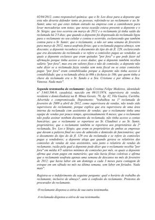 02/04/2012, como responsável química; que o Sr. Leo disse para a depoente que
esta não deveria defender tanto as pessoas, referindo-se ao reclamante e ao Sr.
Samir, uma vez que estes tinham entrado na empresa com a caminhonete para
levar mercadorias sem notas; que nessa ocasião estava presente a depoente e o
Sr. Sérgio; que isso ocorreu em março de 2012 e o reclamante já tinha saído da
reclamada há 2/3 dias; que quando a depoente foi dispensada da reclamada ligou
para o reclamante no seu celular e contou o ocorrido, esclarecendo que também
contou para o Sr. Samir; que o reclamante, a não ser uma semana de fevereiro
para março de 2012, nunca usufruiu férias; que a reclamada pagava almoço, sem
desconto; a depoente reconhece o documento do tipo do de fl. 129, esclarecendo
que era documento da reclamada e se refere a comissões pagas ao vendedor, as
quais a depoente esclarece que eram quitadas "por fora" e que pode fazer tal
afirmação porque tinha acesso a esses dados; que a depoente também recebeu
salário "por fora", mas era em valores fixos e não de comissão; a depoente não
sabe dizer se a reclamada fazia vendas sem nota fiscal ou se estas comissões
pagas "por fora" eram contabilizadas porque a depoente não tinha acesso à
contabilidade; que a reclamada abria às 08h e fechava às 18h; que quem tinha a
chave da reclamada era o Sr. Sando e a Sra. Cristiane e por último a Sra.
Vanessa. Nada mais".
Segunda testemunha do reclamante: Agda Cristina Felipe Medeiros, identidade
nº 5.643.506-9, casado(a), nascido em 09/11/1974, supervisora de vendas,
residente e domiciliado(a) na R. Minas Gerais, 79, Ap. 42, Vila Guaíra, Curitiba.
Advertida e compromissada. Depoimento: "trabalhou na 1ª reclamada de
fevereiro de 2009 a abril de 2012, como supervisora de vendas, não tendo sido
supervisora do reclamante, porque explica que era supervisora de uma área
interna da reclamada com assistentes de vendas; que o reclamante tinha uma
equipe de vendas por pouco tempo, aproximadamente 6 meses; que o reclamante
não podia assinar nenhum documento da reclamada, não tinha acesso a contas
bancárias; que o reclamante se reportava ao Sr. Claudinei e ao Sr. Samir,
proprietários; que o reclamante também se reportava aos proprietários da 2ª
reclamada, Srs. Leo e Sérgio; que eram os proprietários de ambas as empresas
que davam a palavra final no caso de admissão e demissão de funcionários; que
o documento do tipo do de fl. 129 era da reclamada e se refere às comissões
pagas a vendedores; a depoente alega que quando gerava os relatórios das
comissões de vendas de seus assistentes, saía junto o relatório de vendas do
reclamante, razão pela qual a depoente pode dizer que o reclamante recebia "por
fora" em média 4/5 salários mínimos de comissões por mês, os quais a depoente
afirma que eram pagos em numerário; que não havia férias coletivas e afirma
que o reclamante usufruiu apenas uma semana de descanso no mês de fevereiro
de 2012; que havia labor em um domingo a cada 3 meses para contagem de
estoque em um sábado no mês na última semana, sem labor em feriados. Nada
mais".
Registra-se o indeferimento da seguinte pergunta: qual o horário de trabalho do
reclamante, inclusive de almoço?, ante à confissão do reclamante. Protestos do
procurador do reclamante.
O reclamante dispensa a oitiva de sua outra testemunha.
A reclamada dispensa a oitiva de sua testemunha.
 