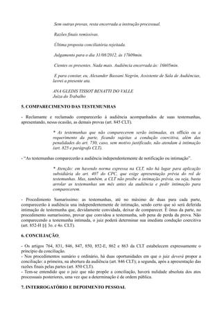 Sem outras provas, resta encerrada a instrução processual.
Razões finais remissivas.
Última proposta conciliatória rejeitada.
Julgamento para o dia 31/08/2012, às 17h09min.
Cientes os presentes. Nada mais. Audiência encerrada às: 16h05min.
E para constar, eu, Alexander Bassani Negrón, Assistente de Sala de Audiências,
lavrei a presente ata.
ANA GLEDIS TISSOT BENATTI DO VALLE
Juíza do Trabalho
5. COMPARECIMENTO DAS TESTEMUNHAS
- Reclamante e reclamado comparecerão à audiência acompanhados de suas testemunhas,
apresentando, nessa ocasião, as demais provas (art. 845 CLT).
* As testemunhas que não comparecerem serão intimadas, ex officio ou a
requerimento da parte, ficando sujeitas a condução coercitiva, além das
penalidades do art. 730, caso, sem motivo justificado, não atendam à intimação
(art. 825 e parágrafo CLT).
- “As testemunhas comparecerão a audiência independentemente de notificação ou intimação”.
* Atenção: em havendo norma expressa na CLT, não há lugar para aplicação
subsidiária do art. 407 do CPC, que exige apresentação prévia do rol de
testemunhas. Mas, também, a CLT não proíbe a intimação prévia, ou seja, basta
arrolar as testemunhas um mês antes da audiência e pedir intimação para
comparecerem.
- Procedimento Sumaríssimo: as testemunhas, até no máximo de duas para cada parte,
comparecerão à audiência una independentemente de intimação, sendo certo que só será deferida
intimação de testemunha que, devidamente convidada, deixar de comparecer. É ônus da parte, no
procedimento sumaríssimo, provar que convidou a testemunha, sob pena de perda da prova. Não
comparecendo a testemunha intimada, o juiz poderá determinar sua imediata condução coercitiva
(art. 852-H §§ 3o. e 4o. CLT).
6. CONCILIAÇÃO
- Os artigos 764, 831, 846, 847, 850, 852-E, 862 e 863 da CLT estabelecem expressamente o
princípio da conciliação.
- Nos procedimentos sumário e ordinário, há duas oportunidades em que o juiz deverá propor a
conciliação: a primeira, na abertura da audiência (art. 846 CLT); a segunda, após a apresentação das
razões finais pelas partes (art. 850 CLT).
- Tem-se entendido que o juiz que não propõe a conciliação, haverá nulidade absoluta dos atos
processuais posteriores, uma vez que a determinação é de ordem pública.
7. INTERROGATÓRIO E DEPOIMENTO PESSOAL
 