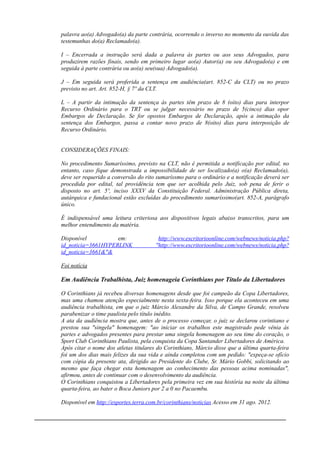 palavra ao(a) Advogado(a) da parte contrária, ocorrendo o inverso no momento da ouvida das
testemunhas do(a) Reclamado(a).
I – Encerrada a instrução será dada a palavra às partes ou aos seus Advogados, para
produzirem razões finais, sendo em primeiro lugar ao(a) Autor(a) ou seu Advogado(a) e em
seguida à parte contrária ou ao(a) seu(sua) Advogado(a).
J – Em seguida será proferida a sentença em audiência(art. 852-C da CLT) ou no prazo
previsto no art. Art. 852-H, § 7º da CLT.
L – A partir da intimação da sentença às partes têm prazo de 8 (oito) dias para interpor
Recurso Ordinário para o TRT ou se julgar necessário no prazo de 5(cinco) dias opor
Embargos de Declaração. Se for opostos Embargos de Declaração, após a intimação da
sentença dos Embargos, passa a contar novo prazo de 8(oito) dias para interposição de
Recurso Ordinário.
CONSIDERAÇÕES FINAIS:
No procedimento Sumaríssimo, previsto na CLT, não é permitida a notificação por edital, no
entanto, caso fique demonstrada a impossibilidade de ser localizado(a) o(a) Reclamado(a),
deve ser requerido a conversão do rito sumaríssmo para o ordinário e a notificação deverá ser
procedida por edital, tal providência tem que ser acolhida pelo Juiz, sob pena de ferir o
disposto no art. 5º, inciso XXXV da Constituição Federal. Administração Pública direta,
autárquica e fundacional estão excluídas do procedimento sumaríssimo(art. 852-A, parágrafo
único.
É indispensável uma leitura criteriosa aos dispositivos legais abaixo transcritos, para um
melhor entendimento da matéria.
Disponível em: http://www.escritorioonline.com/webnews/noticia.php?
id_noticia=3661HYPERLINK "http://www.escritorioonline.com/webnews/noticia.php?
id_noticia=3661&"&
Foi notícia
Em Audiência Trabalhista, Juiz homenageia Corinthians por Título da Libertadores
O Corinthians já recebeu diversas homenagens desde que foi campeão da Copa Libertadores,
mas uma chamou atenção especialmente nesta sexta-feira. Isso porque ela aconteceu em uma
audiência trabalhista, em que o juiz Márcio Alexandre da Silva, de Campo Grande, resolveu
parabenizar o time paulista pelo título inédito.
A ata da audiência mostra que, antes de o processo começar, o juiz se declarou corintiano e
prestou sua "singela" homenagem: "ao iniciar os trabalhos este magistrado pede vênia às
partes e advogados presentes para prestar uma singela homenagem ao seu time do coração, o
Sport Club Corinthians Paulista, pela conquista da Copa Santander Libertadores de América.
Após citar o nome dos atletas titulares do Corinthians, Márcio disse que a última quarta-feira
foi um dos dias mais felizes da sua vida e ainda completou com um pedido: "expeça-se ofício
com cópia da presente ata, dirigido ao Presidente do Clube, Sr. Mário Gobbi, solicitando ao
mesmo que faça chegar esta homenagem ao conhecimento das pessoas acima nominadas",
afirmou, antes de continuar com o desenvolvimento da audiência.
O Corinthians conquistou a Libertadores pela primeira vez em sua história na noite da última
quarta-feira, ao bater o Boca Juniors por 2 a 0 no Pacaembu.
Disponível em http://esportes.terra.com.br/corinthians/noticias Acesso em 31 ago. 2012.
______________________________________________________________________________
 