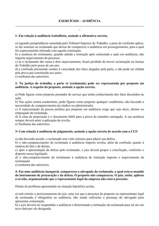 EXERCÍCIOS – AUDIÊNCIA
________________________________________________________________________________
_
1- Em relação à audiência trabalhista, assinale a afirmativa correta.
a) segundo jurisprudência sumulada pelo Tribunal Superior do Trabalho, a pena de confissão aplica-
se tão somente ao reclamado que deixar de comparecer à audiência em prosseguimento, para a qual
foi expressamente intimado com aquela cominação.
b) a ausência do reclamante, quando adiada a instrução após contestada a ação em audiência, não
importa arquivamento do processo.
c) se o reclamante der causa a dois arquivamentos, ficará proibido de mover reclamação na Justiça
do Trabalho pelo prazo de um ano.
d) a confissão presumida conduz à veracidade dos fatos alegados pela parte, e não pode ser elidida
pela prova pré-constituída nos autos.
e) nenhuma das anteriores.
2- Na justiça do trabalho, a parte ré (reclamada) pode ser representada por preposto em
audiência. A respeito do preposto, assinale a opção correta.
a) Pode figurar como preposto prestador de serviço que tenha conhecimento dos fatos discutidos na
ação.
b) Nas ações contra condomínio, pode figurar como preposto qualquer condômino, não havendo a
necessidade de comparecimento do síndico ou administrador.
c) A representação da pessoa jurídica por preposto em audiência exige que seja sócio, diretor ou
empregado da reclamada.
d) A carta de preposição é o documento hábil para a prova do mandato outorgado. A sua ausência
sempre deverá atrair a aplicação da revelia.
e) Nenhuma das anteriores.
3- Com relação à audiência de julgamento, assinale a opção correta de acordo com a CLT:
a) não havendo acordo, o reclamado terá vinte minutos para aduzir sua defesa.
b) o não-comparecimento do reclamado à audiência importa revelia, além da confissão quanto à
matéria de fato e de direito.
c) após a apresentação da defesa pelo reclamado, o juiz deverá propor a conciliação, conforme o
disposto nessa legislação.
d) o não-comparecimento do reclamante à audiência de instrução importa o arquivamento da
reclamação.
e) nenhuma das anteriores.
4- Em uma audiência inaugural, compareceu o advogado da reclamada, o qual estava munido
do instrumento de procuração e da defesa. O preposto não compareceu. O juiz, então, aplicou
a revelia, argumentando que o representante legal da empresa não estava presente.
Diante do problema apresentado na situação hipotética acima,
a) está correto o posicionamento do juiz, uma vez que a presença do preposto ou representante legal
da reclamada é obrigatória na audiência, não sendo suficiente a presença do advogado para
apresentar contestação.
b) o juiz deveria ter suspendido a audiência e determinado a intimação da reclamada para tal ato em
nova data por ele designada.
 