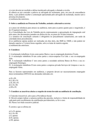 c) o juiz deveria ter recebido a defesa trazida pelo advogado e afastado a revelia.
d) caberia ao juiz conceder a palavra ao advogado do reclamante, pois, em caso de concordância
deste, o juiz poderia receber a contestação apresentada pelo advogado da reclamada, mesmo sem a
presença do preposto.
e) nenhuma das anteriores.
5- Sobre a audiência no Processo do Trabalho, assinale a alternativa correta:
a) o prazo de tolerância para atrasos na audiência, tanto para as partes quanto para o magistrado, é
de 15 (quinze) minutos;
b) a Consolidação das Leis do Trabalho previu expressamente a apresentação de impugnação oral
pelo autor, dos documentos juntados em defesa do réu, no prazo de 10 (dez) minutos;
c) a tentativa de conciliação somente é obrigatória no procedimento sumaríssimo, em razão da
celeridade deste procedimento;
d) as audiências apenas podem ser realizadas em dias úteis, das 8h00 às 18h00, e não podem ter
duração superior a 5 (cinco) horas seguidas, salvo se tratar de matéria urgente.
e) nenhuma das anteriores.
6- Considere:
I. A reclamação trabalhista A tem como partes Maria e sua ex-empregada doméstica Úrsula.
II. A reclamação trabalhista B tem como partes a micro-empresa Cia Ltda. e seu ex-empregado
João.
III. A reclamação trabalhista C tem como partes a sociedade anônima Banco do Povo e seu ex-
empregado Domingos.
IV. A reclamação trabalhista D tem como partes a empresa privada Serviços de Limpeza e sua ex-
empregada Vânia.
Para se fazerem representados em audiência, o preposto deverá ser necessariamente empregado
do(a) reclamado(a) APENAS nas demandas indicadas em:
a) II e III.
b) I, III e IV.
c) II, III e IV.
d) I, II e III.
e) III e IV.
7- Considere as assertivas abaixo a respeito do termo lavrado na audiência de conciliação.
I. É decisão irrecorrível, salvo para a Previdência Social.
II. Deverá sempre indicar a natureza jurídica das parcelas, inclusive o limite de responsabilidade de
cada parte pelo recolhimento da contribuição previdenciária, se for o caso.
III. Passa a ser título executivo judicial.
É correto o que se afirma em
a) I e II, apenas.
b) I, II e III.
c) I, apenas.
d) II, apenas.
e) III, apenas.
 