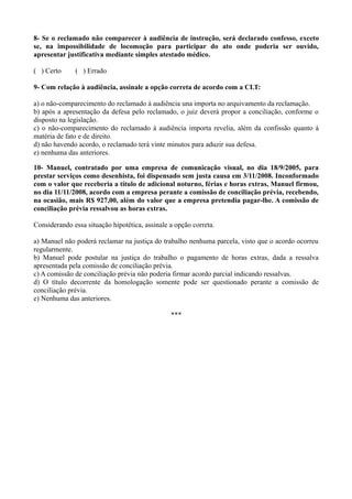 8- Se o reclamado não comparecer à audiência de instrução, será declarado confesso, exceto
se, na impossibilidade de locomoção para participar do ato onde poderia ser ouvido,
apresentar justificativa mediante simples atestado médico.
( ) Certo ( ) Errado
9- Com relação à audiência, assinale a opção correta de acordo com a CLT:
a) o não-comparecimento do reclamado à audiência una importa no arquivamento da reclamação.
b) após a apresentação da defesa pelo reclamado, o juiz deverá propor a conciliação, conforme o
disposto na legislação.
c) o não-comparecimento do reclamado à audiência importa revelia, além da confissão quanto à
matéria de fato e de direito.
d) não havendo acordo, o reclamado terá vinte minutos para aduzir sua defesa.
e) nenhuma das anteriores.
10- Manuel, contratado por uma empresa de comunicação visual, no dia 18/9/2005, para
prestar serviços como desenhista, foi dispensado sem justa causa em 3/11/2008. Inconformado
com o valor que receberia a título de adicional noturno, férias e horas extras, Manuel firmou,
no dia 11/11/2008, acordo com a empresa perante a comissão de conciliação prévia, recebendo,
na ocasião, mais R$ 927,00, além do valor que a empresa pretendia pagar-lhe. A comissão de
conciliação prévia ressalvou as horas extras.
Considerando essa situação hipotética, assinale a opção correta.
a) Manuel não poderá reclamar na justiça do trabalho nenhuma parcela, visto que o acordo ocorreu
regularmente.
b) Manuel pode postular na justiça do trabalho o pagamento de horas extras, dada a ressalva
apresentada pela comissão de conciliação prévia.
c) A comissão de conciliação prévia não poderia firmar acordo parcial indicando ressalvas.
d) O título decorrente da homologação somente pode ser questionado perante a comissão de
conciliação prévia.
e) Nenhuma das anteriores.
***
 