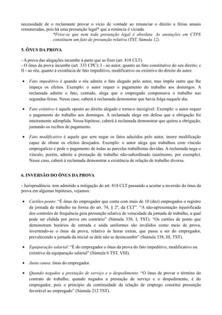 necessidade de o reclamante provar o vício de vontade ao renunciar o direito a férias anuais
remuneradas, pois há uma presunção legal* que a renúncia é viciada.
*Frise-se que nem toda presunção legal é absoluta. As anotações em CTPS
constituem um fato de presunção relativa (TST, Súmula 12).
5. ÔNUS DA PROVA
- A prova das alegações incumbe à parte que as fizer (art. 818 CLT).
- O ônus da prova incumbe (art. 333 CPC): I - ao autor, quanto ao fato constitutivo do seu direito; e
II - ao réu, quanto à existência de fato impeditivo, modificativo ou extintivo do direito do autor.
• Fato impeditivo é quando o réu admite o fato alegado pelo autor, mas impõe outro que lhe
impeça os efeitos. Exemplo: o autor requer o pagamento do trabalho aos domingos. A
reclamada admite o fato, contudo, alega que o empregado compensava o trabalho nas
segundas-feiras. Nesse caso, caberá à reclamada demonstrar que havia folga naquele dia.
• Fato extintivo é aquele oposto ao direito alegado e torna-o inexigível. Exemplo: o autor requer
o pagamento do trabalho aos domingos. A reclamada alega em defesa que a obrigação foi
inteiramente adimplida. Nessa hipótese, caberá à reclamada demonstrar que quitou a obrigação,
juntando os recibos de pagamento.
• Fato modificativo é aquele que sem negar os fatos aduzidos pelo autor, insere modificação
capaz de obstar os efeitos desejados. Exemplo: o autor alega que trabalhou com vínculo
empregatício e pede o pagamento de todas as parcelas trabalhistas devidas. A reclamada nega o
vínculo, porém, admite a prestação de trabalho não-subordinado (autônomo, por exemplo).
Nesse caso, caberá à reclamada demonstrar a existência de relação de trabalho diversa.
6. INVERSÃO DO ÔNUS DA PROVA
- Jurisprudência: tem admitido a mitigação do art. 818 CLT passando a aceitar a inversão do ônus da
prova em algumas hipóteses, vejamos:
• Cartões-ponto: “É ônus do empregador que conta com mais de 10 (dez) empregados o registro
da jornada de trabalho na forma do art. 74, § 2º, da CLT”. “A não-apresentação injustificada
dos controles de frequência gera presunção relativa de veracidade da jornada de trabalho, a qual
pode ser elidida por prova em contrário” (Súmula 338, I, TST). “Os cartões de ponto que
demonstram horários de entrada e saída uniformes são inválidos como meio de prova,
invertendo-se o ônus da prova, relativo às horas extras, que passa a ser do empregador,
prevalecendo a jornada da inicial se dele não se desincumbir” (Súmula 338, III, TST).
• Equiparação salarial: “É do empregador o ônus da prova do fato impeditivo, modificativo ou
extintivo da equiparação salarial” (Súmula 6 TST, VIII).
• Justa causa: ônus do empregador.
• Quando negados a prestação de serviço e o despedimento: “O ônus de provar o término do
contrato de trabalho, quando negados a prestação de serviço e o despedimento, é do
empregador, pois o princípio da continuidade da relação de emprego constitui presunção
favorável ao empregado” (Súmula 212 TST).
 