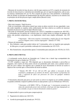 - Momento de inversão do ônus da prova: não há regra expressa na CLT a respeito do momento de
inversão do ônus da prova. A doutrina tem entendido que, por ser regra de julgamento, cabe ao juiz,
na sentença, fundamentar (CF, art. 93, IX) a respeito de quem era o ônus probatório. A declaração,
além de atender ao princípio da fundamentação das decisões judiciais, encontra-se em sintonia com
os princípios do devido processo legal e ampla defesa (Bezerra Leite).
7. PROVA TESTEMUNHAL
- Meio mais inseguro / frágil de prova.
- Pode ser testemunha: toda pessoa natural que esteja no pleno exercício da sua capacidade e que,
não sendo impedida ou suspeita, tenha conhecimento dos fatos relativos ao conflito de interesses
constante do processo no qual irá depor (Bezerra Leite).
- Não pode ser testemunha: pessoas incapazes (art. 228 CC), impedidas ou suspeitas (art. 405 CPC).
- A testemunha que for parente até o terceiro grau civil, amigo íntimo ou inimigo de qualquer das
partes, não prestará compromisso, e seu depoimento valerá como simples informação (art. 829
CLT).
* Importante: “Não torna suspeita a testemunha o simples fato de estar litigando
ou de ter litigado contra o mesmo empregador” (Súmula 357 TST).
- Número de testemunhas:
• Rito Ordinário: cada parte poderá indicar até 3 testemunhas, salvo no inquérito para apuração
de falta grave, no qual é permitida a indicação de 6 testemunhas (art. 821 CLT).
• Rito Sumaríssimo: são permitidas apenas 2 testemunhas para cada parte (art. 852-H § 2o. CLT).
8. PROVA DOCUMENTAL
- A reclamação escrita deverá ser formulada em 2 (duas) vias e desde logo acompanhada dos
documentos em que se fundar (art. 787 CLT).
- O CPC completa a regra (art. 396) dispondo que os documentos destinados a provar-lhes as
alegações, salvo motivo de força maior, devem ser produzidos pelo autor, com a petição inicial e
pelo réu com a defesa. Isto significa que a juntada de novos documentos só deverá ser aceita se
objetivar fato ocorrido após o oferecimento da inicial ou defesa.
* Súmula 394 TST: “O art. 462 do CPC, que admite a invocação de fato
constitutivo, modificativo ou extintivo do direito, superveniente à propositura da
ação, é aplicável de ofício aos processos em curso em qualquer instância
trabalhista”.
- O documento oferecido para prova só será aceito se estiver no original ou em certidão autêntica,
ou quando conferida a respectiva pública-forma ou cópia perante o juiz ou Tribunal (art. 830 CLT).
* Entretanto, a OJ SBDI-1 TST no. 36 dispõe que “o instrumento normativo em
cópia não autenticada possui valor probante, desde que não haja impugnação ao
seu conteúdo, eis que se trata de documento comum às partes”.
- É imprescindível a prova escrita para comprovação de:
• Pagamento de salários (art. 464 CLT).
• Acordo de prorrogação de jornada (art. 59 CLT).
 