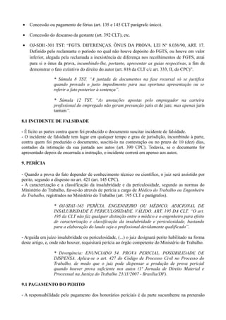 • Concessão ou pagamento de férias (art. 135 e 145 CLT parágrafo único).
• Concessão do descanso da gestante (art. 392 CLT), etc.
• OJ-SDI1-301 TST: “FGTS. DIFERENÇAS. ÔNUS DA PROVA. LEI Nº 8.036/90, ART. 17.
Definido pelo reclamante o período no qual não houve depósito do FGTS, ou houve em valor
inferior, alegada pela reclamada a inexistência de diferença nos recolhimentos de FGTS, atrai
para si o ônus da prova, incumbindo-lhe, portanto, apresentar as guias respectivas, a fim de
demonstrar o fato extintivo do direito do autor (art. 818 da CLT c/c art. 333, II, do CPC)”.
* Súmula 8 TST. “A juntada de documentos na fase recursal só se justifica
quando provado o justo impedimento para sua oportuna apresentação ou se
referir a fato posterior à sentença”.
* Súmula 12 TST. “As anotações apostas pelo empregador na carteira
profissional do empregado não geram presunção juris et de jure, mas apenas juris
tantum”.
8.1 INCIDENTE DE FALSIDADE
- É lícito as partes contra quem foi produzido o documento suscitar incidente de falsidade.
- O incidente de falsidade tem lugar em qualquer tempo e grau de jurisdição, incumbindo à parte,
contra quem foi produzido o documento, suscitá-lo na contestação ou no prazo de 10 (dez) dias,
contados da intimação da sua juntada aos autos (art. 390 CPC). Todavia, se o documento for
apresentado depois de encerrada a instrução, o incidente correrá em apenso aos autos.
9. PERÍCIA
- Quando a prova do fato depender de conhecimento técnico ou científico, o juiz será assistido por
perito, segundo o disposto no art. 421 (art. 145 CPC).
- A caracterização e a classificação da insalubridade e da periculosidade, segundo as normas do
Ministério do Trabalho, far-se-ão através de perícia a cargo de Médico do Trabalho ou Engenheiro
do Trabalho, registrados no Ministério do Trabalho (art. 195 CLT e parágrafos).
* OJ-SDI1-165 PERÍCIA. ENGENHEIRO OU MÉDICO. ADICIONAL DE
INSALUBRIDADE E PERICULOSIDADE. VÁLIDO. ART. 195 DA CLT. “O art.
195 da CLT não faz qualquer distinção entre o médico e o engenheiro para efeito
de caracterização e classificação da insalubridade e periculosidade, bastando
para a elaboração do laudo seja o profissional devidamente qualificado”.
- Arguida em juízo insalubridade ou periculosidade, (...) o juiz designará perito habilitado na forma
deste artigo, e, onde não houver, requisitará perícia ao órgão competente do Ministério do Trabalho.
* Divergência: ENUNCIADO 54. PROVA PERICIAL. POSSIBILIDADE DE
DISPENSA. Aplica-se o art. 427 do Código de Processo Civil no Processo do
Trabalho, de modo que o juiz pode dispensar a produção de prova pericial
quando houver prova suficiente nos autos (1ª Jornada de Direito Material e
Processual na Justiça do Trabalho 23/11/2007 - Brasília/DF).
9.1 PAGAMENTO DO PERITO
- A responsabilidade pelo pagamento dos honorários periciais é da parte sucumbente na pretensão
 