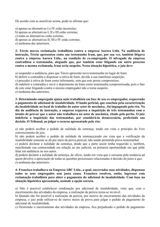 De acordo com as assertivas acima, pode-se afirmar que:
a) apenas as alternativas I e IV estão incorretas;
b) apenas as alternativas I, II e III estão corretas;
c) todas as alternativas estão corretas;
d) apenas as alternativas II, III e IV estão corretas;
e) nenhuma das anteriores.
2- Tércio moveu reclamação trabalhista contra a empresa Aurora Ltda. Na audiência de
instrução, Tércio apresentou como sua testemunha Iram, que, por sua vez, também litigava
contra a empresa Aurora Ltda., na condição de ex-empregado. O advogado da empresa
contraditou a testemunha, alegando que, por também estar litigando em outro processo
contra a mesma reclamada, Iram seria suspeito. Nessa situação hipotética, o juiz deve
a) suspender a audiência, para que Tércio apresente nova testemunha no lugar de Iram.
b) deferir a contradita e dispensar a oitiva de Iram, devido a sua manifesta suspeição.
c) proceder à oitiva de Iram como informante, sem que este preste compromisso.
d) indeferir a contradita e ouvir o depoimento de Iram como testemunha compromissada, pois o fato
de este estar litigando contra o mesmo empregador não o torna suspeito.
e) nenhuma das anteriores.
3- Determinado empregado ajuíza ação trabalhista em face de seu ex-empregador, requerendo
o pagamento de adicional de insalubridade. O laudo pericial, que concluiu pela caracterização
da insalubridade no local de trabalho do autor setor de mecânica , foi impugnado pelo réu. No
dia da audiência de instrução, a empresa requereu a inquirição de três testemunhas com o
intuito de provar que o autor não trabalhava no setor de mecânica, citado pelo perito. O juiz
indeferiu a inquirição das testemunhas, por considerá-la desnecessária, proferindo sua
decisão. O Tribunal, ao julgar o recurso apresentado pelo réu:
a) não poderá acolher o pedido de nulidade da sentença, tendo em vista o princípio do livre
convencimento do juiz.
b) não poderá acolher o pedido de nulidade da sentença,tendo em vista que a verificação da
insalubridade somente se dá por meio de prova pericial, não sendo permitida prova testemunhal.
c) poderá declarar a nulidade da sentença, desde que a parte assim tenha requerido e, também,
manifestado sua contrariedade em relação ao ato judicial, na primeira oportunidade em que pôde
falar em audiência ou nos autos.
d) poderá declarar a nulidade da sentença, de ofício, tendo em vista que o reexame pela instância ad
quem devolve a apreciação de todas as questões processuais relacionadas à decisão do juízo a quo.
e) nenhuma das anteriores.
4- Francisco trabalhava na Empresa ABC Ltda., a qual, encerradas suas atividades, dispensou
todos os seus empregados sem justa causa. Francisco resolveu, então, ingressar com
reclamação trabalhista para obter o pagamento do adicional de insalubridade. Com base na
situação hipotética apresentada, assinale a opção correta.
a) Não é possível estabelecer condenação por adicional de insalubridade, visto que, com o
encerramento das atividades da empresa, a realização da perícia torna-se inviável.
b) Quando não for possível a realização da perícia, por motivo de encerramento das atividades da
empresa, o juiz pode utilizar-se de outros meios de prova para julgar o pedido de pagamento de
adicional de insalubridade.
c) Ocorrendo o encerramento das atividades da empresa, fica prejudicado o pedido de pagamento
 