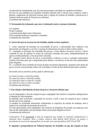 do adicional de insalubridade, pois fica descaracterizada a atividade em condições insalubres.
d) Uma vez que trabalhou em condições insalubres durante todo o vínculo com a empresa, vindo a
pleitear o pagamento do adicional somente após a ruptura do contrato de trabalho, caracteriza-se a
renúncia tácita por parte de Francisco ao adicional.
e) nenhuma das anteriores.
5- Testemunha do reclamante, que move reclamação contra a mesma reclamada,
a) é suspeita.
b) não é suspeita.
c) somente pode depor como informante.
d) há suspeição desde que requerida a contradita.
e) nenhuma das anteriores.
6- Acerca das provas no processo do trabalho, analise os itens seguintes:
I - como expressão do princípio da necessidade da prova, o denominado ônus subjetivo está
direcionado aos litigantes e envolve o encargo de demonstrar em juízo os fatos controvertidos;
II - conjugado ao princípio da comunhão das provas, o ônus objetivo da prova envolve o dever
cometido ao juiz de analisar os meios de convicção carreados aos autos, independentemente de
quem os tenha produzido, a fim de proferir a decisão;
III - enquanto meios diretos de prova, as presunções e indícios, os usos e costumes representam
critérios relevantes para que o magistrado possa deduzir a ocorrência ou não dos fatos polemizados
pelos litigantes;
IV - a confissão ficta resultante da recusa da parte em prestar depoimento, enquanto meio direto de
prova, reveste com presunção relativa de veracidade a versão de fato deduzida pela parte contrária.
De acordo com as assertivas acima, pode-se afirmar que:
a) o item I e certo e o item II é errado;
b) o item II é certo e o item III é errado;
c) o item III é certo e o item IV e errado;
d) o item IV é certo e o item I é errado;
e) nenhuma das anteriores.
7- Em relação à distribuição do ônus da prova, é incorreto afirmar que:
a) é do empregador o ônus de comprovar que o empregado não satisfaz os requisitos indispensáveis
à obtenção do vale-transporte.
b) admitida, pelo reclamado, a prestação de serviços, é dele o ônus de comprovar que a relação
havida não era de emprego.
c) compete ao reclamante demonstrar configurados os requisitos da relação de emprego, ante à
negativa do reclamado da prestação de serviços.
d) a não apresentação, pelo empregador, dos controles de freqüência da jornada, nas empresas com
mais de dez empregados, gera presunção relativa da jornada alegada na inicial.
e) nenhuma das anteriores.
Comentários: É do empregado o ônus de comprovar que satisfaz os requisitos indispensáveis à
obtenção desse benefício, disse o relator, ministro João Batista Brito Pereira, ao propor o
provimento do recurso da empregadora, de acordo com a jurisprudência (OJ 215) do TST.
8- Segundo a jurisprudência do Tribunal Superior do Trabalho, no que diz respeito ao ônus
 