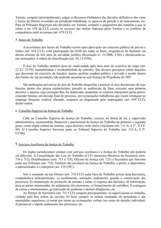Turmas, compete (principalmente), julgar os Recursos Ordinários das decisões definitivas das varas
e Juízes de Direito investidos na jurisdição trabalhista; os agravos de petição e de instrumento, etc.
Para os Tribunais Regionais não divididos em Turmas, compete o julgamento das matérias a que se
refere o art. 678 da CLT, exceto os recursos das multas impostas pelas Turmas e os conflitos de
competência entre as turmas (art. 679 CLT).
5. Juízes do Trabalho
A investidura dos Juízes do Trabalho ocorre após aprovação em concurso público de provas e
títulos (art. 654 CLT), com participação da OAB em todas as fases, exigindo-se do bacharel em
direito mínimo de três anos de atividade jurídica (Resolução nº. 11/2006, CNJ) e obedecendo-se,
nas nomeações, à ordem de classificação (art. 93, I CF/88).
O Juiz do Trabalho também goza de vitaliciedade após dois anos de exercício do cargo (art.
22 LC 35/79), inamobilidade e irredutibilidade de subsídio. São deveres precípuos (além daqueles
que decorram do exercício da função), manter perfeita conduta pública e privada e residir dentro
dos limites de sua jurisdição, não podendo ausentar-se sem licença do Presidente do TRT.
São atribuições privativas do Juiz do Trabalho despachar e praticar os atos decorrentes de suas
funções dentro dos prazos estabelecidos; presidir as audiências da Vara; executar suas próprias
decisões e aquelas cuja execução lhes for deprecada; despachar os recursos interpostos pelas partes;
conceder liminar, até decisão final do processo, em reclamações trabalhistas que visem reintegrar no
emprego dirigente sindical afastado, suspenso ou dispensado pelo empregador (art. 659 CLT),
dentre outras.
6. Conselho Superior da Justiça do Trabalho
Cabe ao Conselho Superior da Justiça do Trabalho, exercer, na forma da lei, a supervisão
administrativa, orçamentária, financeira e patrimonial da Justiça do Trabalho de primeiro e segundo
graus, como órgão central do sistema, cujas decisões terão efeito vinculante (art. 111-A, § 2º., II CF/
88). O Conselho Superior funciona junto ao Tribunal Superior do Trabalho (art. 111-A, § 2º.
CF/88).
7. Serviços Auxiliares da Justiça do Trabalho
Os órgãos jurisdicionais contam com serviços auxiliares e a Justiça do Trabalho não poderia
ser diferente. A Consolidação das Leis do Trabalho (CLT) menciona Diretores de Secretaria (arts.
710 e 712), Distribuidores (arts. 713 a 715), Oficiais de Justiça (art. 721) e Secretário que funciona
junto aos Tribunais (art. 718). Também são auxiliares da Justiça do Trabalho, o perito, o depositário,
o administrador e o intérprete (art. 139 CPC).
Sob o comando de um Diretor (art. 710 CLT) cada Vara do Trabalho possui uma Secretaria,
competindo-a principalmente: a) recebimento, autuação, andamento, guarda e conservação dos
processos; b) manutenção do protocolo de entrada e saída; c) registro das decisões; d) informação,
para as partes interessadas, do andamento dos processos; e) fornecimento de certidões; f) contagem
de custas e emolumentos; g) realização de penhoras e demais diligências, etc.
Ao Diretor de Secretaria (art. 711 CLT) compete precipuamente: a) supervisionar os trabalho,
velando pela boa ordem do serviço; b) fazer cumprir as ordens emanadas do presidente e das
autoridades superiores; c) tomar por termo as reclamações verbais nos casos de dissídio individual;
d) promover o rápido andamento dos processos, etc.
 