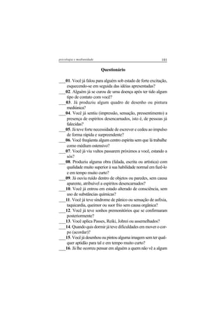 101psicologia e mediunidade
Questionário
___01. Você já falou para alguém sob estado de forte excitação,
esquecendo-se em seguida das idéias apresentadas?
___02. Alguém já se curou de uma doença após ter tido algum
tipo de contato com você?
___03. Já produziu algum quadro de desenho ou pintura
mediúnica?
___04. Você já sentiu (impressão, sensação, pressentimento) a
presença de espíritos desencarnados, isto é, de pessoas já
falecidas?
___05. Já teve forte necessidade de escrever e cedeu ao impulso
de forma rápida e surpreendente?
___06. Você freqüenta algum centro espírita sem que lá trabalhe
como médium ostensivo?
___07. Você já viu vultos passarem próximos a você, estando a
sós?
___08. Produziu alguma obra (falada, escrita ou artística) com
qualidade muito superior à sua habilidade normal em fazê-lo
e em tempo muito curto?
___09. Já ouviu ruído dentro de objetos ou paredes, sem causa
aparente, atribuível a espíritos desencarnados?
___10. Você já entrou em estado alterado de consciência, sem
uso de substâncias químicas?
___11. Você já teve síndrome de pânico ou sensação de asfixia,
taquicardia, queimor ou suor frio sem causa orgânica?
___12. Você já teve sonhos premonitórios que se confirmaram
posteriormente?
___13. Você aplica Passes, Reiki, Johrei ou assemelhados?
___14. Quando quis dormir já teve dificuldades em mover o cor-
po (acordar)?
___15. Você já desenhou ou pintou alguma imagem sem ter qual-
quer aptidão para tal e em tempo muito curto?
___16. Já lhe ocorreu pensar em alguém a quem não vê a algum
 