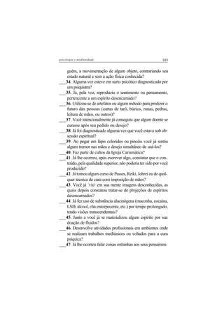 103psicologia e mediunidade
guém, a movimentação de algum objeto, contrariando seu
estado natural e sem a ação física conhecida?
___34. Alguma vez esteve em surto psicótico diagnosticado por
um psiquiatra?
___35. Já, pela voz, reproduziu o sentimento ou pensamento,
pertencente a um espírito desencarnado?
___36. Utilizou-se de artefatos ou algum método para predizer o
futuro das pessoas (cartas de tarô, búzios, runas, pedras,
leitura de mãos, ou outros)?
___37. Você intencionalmente já conseguiu que algum doente se
curasse após seu pedido ou desejo?
___38. Já foi diagnosticado alguma vez que você estava sob ob-
sessão espiritual?
___39. Ao pegar em lápis coloridos ou pincéis você já sentiu
algum tremor nas mãos e desejo simultâneo de usá-los?
___40. Faz parte de cultos da Igreja Carismática?
___41. Já lhe ocorreu, após escrever algo, constatar que o con-
teúdo, pela qualidade superior, não poderia ter sido por você
produzido?
___42. Já tomou algum curso de Passes, Reiki, Johrei ou de qual-
quer técnica de cura com imposição de mãos?
___43. Você já ´viu‘ em sua mente imagens desconhecidas, as
quais depois constatou tratar-se de projeções de espíritos
desencarnados?
___44. Já fez uso de substância alucinógena (maconha, cocaína,
LSD, álcool, chá entorpecente, etc.) por tempo prolongado,
tendo visões transcendentais?
___45. Junto a você já se materializou algum espírito por sua
doação de fluidos?
___46. Desenvolve atividades profissionais em ambientes onde
se realizam trabalhos mediúnicos ou voltados para a cura
psíquica?
___47. Já lhe ocorreu falar coisas estranhas aos seus pensamen-
 