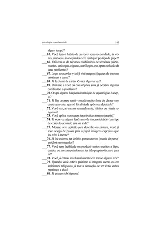 105psicologia e mediunidade
algum tempo?
___65. Você tem o hábito de escrever sem necessidade, às ve-
zes, em locais inadequados e em qualquer pedaço de papel?
___66. Utilizou-se de recursos mediúnicos de terceiros (carto-
mantes, tarólogas, ciganas, astrólogos, etc.) para solução de
seus problemas?
___67. Logo ao acordar você já viu imagens fugazes de pessoas
próximas a cama?
___68. Já fez teste de cartas Zenner alguma vez?
___69. Próximo a você ou com objetos seus já ocorreu alguma
combustão espontânea?
___70.Ocupaalgumafunçãonainstituiçãodecujareligiãoéadep-
to?
___71. Já lhe ocorreu sentir vontade muito forte de chorar sem
causa aparente, que só foi aliviada após seu desabafo?
___72. Você tem, ao menos semanalmente, hábitos ou rituais re-
ligiosos?
___73. Você aplica massagens terapêuticas (massoterapia)?
___74. Já ocorreu algum fenômeno de sincronicidade (um tipo
de conexão acausal) em sua vida?
___75. Mesmo sem aptidão para desenho ou pintura, você já
teve desejo de passar para o papel imagens especiais que
lhe vêm à mente?
___76. Já lhe ocorreu ter delírios persecutórios (mania de perse-
guição) prolongados?
___77. Você tem facilidade em produzir textos escritos a lápis,
caneta, ou no computador sem ter tido preparo técnico para
tal?
___78. Você já entrou involuntariamente em transe alguma vez?
___79. Quando você esteve próximo a imagens sacras ou em
ambientes religiosos já teve a sensação de ter visto vultos
próximos a elas?
___80. Já esteve sob hipnose?
 