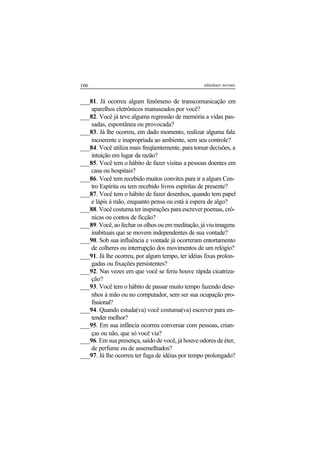 106 adenáuer novaes
___81. Já ocorreu algum fenômeno de transcomunicação em
aparelhos eletrônicos manuseados por você?
___82. Você já teve alguma regressão de memória a vidas pas-
sadas, espontânea ou provocada?
___83. Já lhe ocorreu, em dado momento, realizar alguma fala
incoerente e inapropriada ao ambiente, sem seu controle?
___84. Você utiliza mais freqüentemente, para tomar decisões, a
intuição em lugar da razão?
___85. Você tem o hábito de fazer visitas a pessoas doentes em
casa ou hospitais?
___86. Você tem recebido muitos convites para ir a algum Cen-
tro Espírita ou tem recebido livros espíritas de presente?
___87. Você tem o hábito de fazer desenhos, quando tem papel
e lápis à mão, enquanto pensa ou está à espera de algo?
___88. Você costuma ter inspirações para escrever poemas, crô-
nicas ou contos de ficção?
___89. Você, ao fechar os olhos ou em meditação, já viu imagens
inabituais que se movem independentes de sua vontade?
___90. Sob sua influência e vontade já ocorreram entortamento
de colheres ou interrupção dos movimentos de um relógio?
___91. Já lhe ocorreu, por algum tempo, ter idéias fixas prolon-
gadas ou fixações persistentes?
___92. Nas vezes em que você se feriu houve rápida cicatriza-
ção?
___93. Você tem o hábito de passar muito tempo fazendo dese-
nhos à mão ou no computador, sem ser sua ocupação pro-
fissional?
___94. Quando estuda(va) você costuma(va) escrever para en-
tender melhor?
___95. Em sua infância ocorreu conversar com pessoas, crian-
ças ou não, que só você via?
___96. Em sua presença, saído de você, já houve odores de éter,
de perfume ou de assemelhados?
___97. Já lhe ocorreu ter fuga de idéias por tempo prolongado?
 