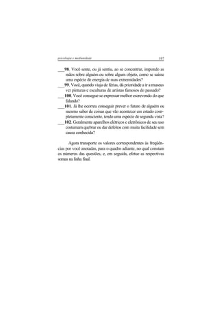 107psicologia e mediunidade
___98. Você sente, ou já sentiu, ao se concentrar, impondo as
mãos sobre alguém ou sobre algum objeto, como se saísse
uma espécie de energia de suas extremidades?
___99. Você, quando viaja de férias, dá prioridade a ir a museus
ver pinturas e esculturas de artistas famosos do passado?
___100. Você consegue se expressar melhor escrevendo do que
falando?
___101. Já lhe ocorreu conseguir prever o futuro de alguém ou
mesmo saber de coisas que vão acontecer em estado com-
pletamente consciente, tendo uma espécie de segunda vista?
___102. Geralmente aparelhos elétricos e eletrônicos de seu uso
costumam quebrar ou dar defeitos com muita facilidade sem
causa conhecida?
Agora transporte os valores correspondentes às freqüên-
cias por você anotadas, para o quadro adiante, no qual constam
os números das questões, e, em seguida, efetue as respectivas
somas na linha final.
 