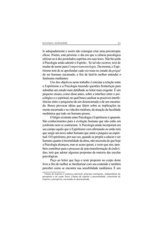 11psicologia e mediunidade
lo adequadamente e assim não consegue criar uma psicoterapia
eficaz. Porém, está próximo o dia em que a ciência psicológica
utilizar-se-á dos postulados espíritas em suas teses. Não há saída
à Psicologia senão admitir o Espírito1
. Se tal não ocorrer, terá de
mudar de nome paraComportamentologia. Da mesma, o Espi-
ritismo terá de se aprofundar cada vez mais no estudo da psiquê
do ser humano encarnado, a fim de fazê-lo melhor entender o
fenômeno mediúnico.
Um dos objetivos neste trabalho é estreitar a relação entre
o Espiritismo e a Psicologia trazendo questões fronteiriças para
subsidiar um estudo mais detalhado ao leitor mais exigente. É um
pequeno ensaio, como disse antes, sobre a interface entre o psi-
cológico e o espiritual, no qual busco analisar as possíveis interfe-
rências entre o psiquismo de um desencarnado e de um encarna-
do. Busco provocar idéias que falem sobre as implicações na
mente encarnada e na vida dos médiuns, da atuação da faculdade
mediúnica que todo ser humano possui.
O litígio existente entre Psicologia e Espiritismo é aparente.
São conhecimentos para a evolução humana que não estão em
confronto nem se contrariam. A Psicologia ainda incorporará em
seu campo aquilo que o Espiritismo vem afirmando ou então terá
que surgir um novo saber humano que unirá o psíquico ao espiri-
tual. O Espiritismo, por sua vez, quando se propõe a educar o ser
humano quanto à imortalidade da alma, não necessita do que hoje
a Psicologia alcançou, mas se acaso quiser, e creio que sim, tam-
bém contribuir para o processo de auto-transformação do indiví-
duo, terá que adotar algumas propostas da maioria das escolas
psicológicas.
Peço ao leitor que faça o teste proposto no corpo deste
livro a fim de melhor se familiarizar com seu conteúdo e também
perceber como se encontra sua sensibilidade mediúnica. É um
1
Chamo de Espírito a essência espiritual, princípio inteligente, independente do
perispírito e do corpo físico. Chamo de espírito a personalidade, constituída de
Espírito e perispírito, encarnada ou desencarnada.
 