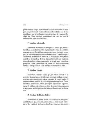 110 adenáuer novaes
produzidos em tempo muito inferior ao que normalmente se exige
para um profissional. Os desenhos e quadros obtidos são de boa
qualidade e não se confundem com garranchos, às vezes, produ-
zidos por certos médiuns inexperientes, ou com um grau de
mediunidade ainda a desenvolver.
P. Médium psicógrafo
O médium escrevente ou psicógrafo é aquele que possui a
faculdade de produzir escritos cujo conteúdo venha dos espíritos
desencarnados. Os espíritos atuam nos centros cerebrais motor,
para os médiuns mecânicos e semi-mecânicos, e cognitivo, para
os médiuns inspirados ou intuitivos. A faculdade é mais precisa
quando o conteúdo é de total desconhecimento do médium,
trazendo dados, cuja comprovação só se dá após exaustivas
pesquisas. Nelas, geralmente, os dados são do conhecimento
restrito a uma pessoa ou a um número muito reduzido delas.
T. Médium vidente
O médium vidente é aquele que, em estado normal, vê os
espíritos desencarnados. A visão nem sempre é nítida, e, na mai-
oria dos casos, os espíritos não se mostram de corpo inteiro. O
médiumvidentetambém,àsvezes,vêpaisagensespirituais.Éuma
faculdade intermitente, isto é, passageira e raramente é perma-
nente. O médium não vê com os olhos do corpo físico, mas com
o perispírito. A visão pode se dar com os olhos abertos ou fecha-
dos.
Z. Médium de Efeitos Físicos
Os médiuns de efeitos físicos são aqueles que, pela quali-
dade do fluido que possuem, geram, por esse motivo, com o con-
curso dos espíritos, fenômenos de efeitos materiais, tais como:
 