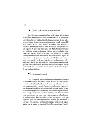 112 adenáuer novaes
G– Gérmen ou Rudimentos da mediunidade
Quer dizer que sua mediunidade ainda não se desenvolveu
o suficiente para lhe colocar em contato maior com os fenômenos
espirituais. Talvez você tenha se distanciado demais de sua natu-
reza espiritual, ligando-se demasiadamente ao mundo material. É
hora, talvez, de fazer um caminho de retorno à sua verdadeira
essência. Procure envolver-se com as questões do espírito. Não
se esqueça de que você também é um deles, temporariamente
revestido de um corpo de carne. Mesmo que o resultado tenha
sido esse, isso não significa que não possa, a qualquer momento
fazer sua mediunidade desabrochar. Ela está latente à espera de
seu interesse e de que você preencha sua vida de eventos próxi-
mos a ela. Lembre-se de que ela existe em você e deve ser colo-
cada a serviço de sua felicidade. Os vários tipos de mediunidade
podem ser desenvolvidos. Escolha um de cada vez para iniciar
sua jornada. Não se esqueça dos riscos e cuide de estudar aque-
le que pretende utilizar.
M– Mediunidade natural
Você pertence à categoria daquelas pessoas que possuem
a faculdade mediúnica de forma natural, sem lhe atribuir um valor
específico. Você tem lidado com ela mais por influência do meio
do que por iniciativa pessoal. Talvez por medo ou por preconcei-
to, ela não seja suficientemente atrativa. É hora de sair da inércia
e iniciar seu próprio movimento em busca de sua espiritualidade.
Nãoseesqueçadequeavidanãoesperaporvocê.Amediunidade
está presente em sua vida e você tem pouco se utilizado dela
conscientemente. Esperar mais pode ser inadequado, pois isso
significa que você está desperdiçando talentos que podem vir a
ser úteis em sua vida. Tenha a preocupação de conhecê-la para
evitar que se fascine pelo que ela lhe pode proporcionar. Estude-
 