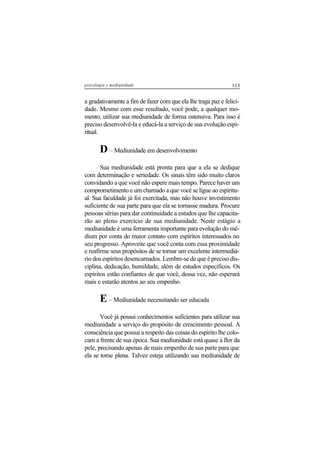 113psicologia e mediunidade
a gradativamente a fim de fazer com que ela lhe traga paz e felici-
dade. Mesmo com esse resultado, você pode, a qualquer mo-
mento, utilizar sua mediunidade de forma ostensiva. Para isso é
preciso desenvolvê-la e educá-la a serviço de sua evolução espi-
ritual.
D – Mediunidade em desenvolvimento
Sua mediunidade está pronta para que a ela se dedique
com determinação e seriedade. Os sinais têm sido muito claros
convidando a que você não espere mais tempo. Parece haver um
comprometimento e um chamado a que você se ligue ao espiritu-
al. Sua faculdade já foi exercitada, mas não houve investimento
suficiente de sua parte para que ela se tornasse madura. Procure
pessoas sérias para dar continuidade a estudos que lhe capacita-
rão ao pleno exercício de sua mediunidade. Neste estágio a
mediunidade é uma ferramenta importante para evolução do mé-
dium por conta do maior contato com espíritos interessados no
seu progresso. Aproveite que você conta com essa proximidade
e reafirme seus propósitos de se tornar um excelente intermediá-
rio dos espíritos desencarnados. Lembre-se de que é preciso dis-
ciplina, dedicação, humildade, além de estudos específicos. Os
espíritos estão confiantes de que você, dessa vez, não esperará
mais e estarão atentos ao seu empenho.
E– Mediunidade necessitando ser educada
Você já possui conhecimentos suficientes para utilizar sua
mediunidade a serviço do propósito de crescimento pessoal. A
consciência que possui a respeito das coisas do espírito lhe colo-
cam a frente de sua época. Sua mediunidade está quase à flor da
pele, precisando apenas de mais empenho de sua parte para que
ela se torne plena. Talvez esteja utilizando sua mediunidade de
 