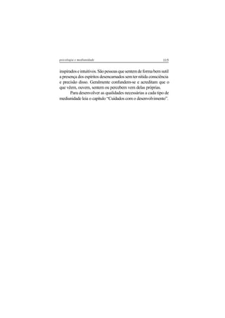 115psicologia e mediunidade
inspiradoseintuitivos.Sãopessoasquesentemdeformabemsutil
a presença dos espíritos desencarnados sem ter nítida consciência
e precisão disso. Geralmente confundem-se e acreditam que o
que vêem, ouvem, sentem ou percebem vem delas próprias.
Para desenvolver as qualidades necessárias a cada tipo de
mediunidade leia o capítulo “Cuidados com o desenvolvimento”.
 