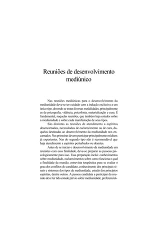 Reuniões de desenvolvimento
mediúnico
Nas reuniões mediúnicas para o desenvolvimento da
mediunidade deve-se ter cuidado com a indução exclusiva a um
únicotipo,devendosetestardiversasmodalidades,principalmente
as de psicografia, vidência, psicofonia, materialização e cura. É
fundamental, naquelas reuniões, que também haja estudos sobre
a mediunidade e sobre cada manifestação de seus tipos.
São distintas as reuniões de atendimento a espíritos
desencarnados, necessitados de esclarecimento ou de cura, da-
quelas destinadas ao desenvolvimento da mediunidade nos en-
carnados.Nasprimeirasdevemparticiparprincipalmentemédiuns
já experientes. Nas do segundo tipo não é recomendável que
haja atendimento a espíritos perturbados ou doentes.
Antes de se iniciar o desenvolvimento da mediunidade em
reuniões com essa finalidade, deve-se preparar as pessoas psi-
cologicamente para isso. Essa preparação inclui: conhecimentos
sobre mediunidade, esclarecimentos sobre como funciona e qual
a finalidade da reunião, entrevista terapêutica para se avaliar o
grau dos conflitos do candidato, conhecimento dos principais si-
nais e sintomas dos tipos de mediunidade, estudo dos princípios
espíritas, dentre outros. A pessoa candidata a participar da reu-
nião deve ter tido estudo prévio sobre mediunidade, preferencial-
 