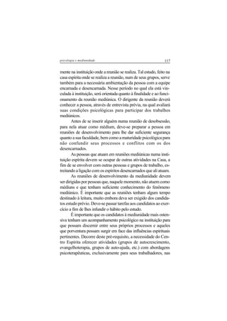 117psicologia e mediunidade
mente na instituição onde a reunião se realiza. Tal estudo, feito na
casa espírita onde se realiza a reunião, num de seus grupos, serve
também para a necessária ambientação da pessoa com a equipe
encarnada e desencarnada. Nesse período no qual ela está vin-
culada à instituição, será orientada quanto à finalidade e ao funci-
onamento da reunião mediúnica. O dirigente da reunião deverá
conhecer a pessoa, através de entrevista prévia, na qual avaliará
suas condições psicológicas para participar dos trabalhos
mediúnicos.
Antes de se inserir alguém numa reunião de desobsessão,
para nela atuar como médium, deve-se preparar a pessoa em
reuniões de desenvolvimento para lhe dar suficiente segurança
quanto a sua faculdade, bem como a maturidade psicológica para
não confundir seus processos e conflitos com os dos
desencarnados.
As pessoas que atuam em reuniões mediúnicas numa insti-
tuição espírita devem se ocupar de outras atividades na Casa, a
fim de se envolver com outras pessoas e grupos de trabalho, es-
treitando a ligação com os espíritos desencarnados que ali atuam.
As reuniões de desenvolvimento da mediunidade devem
serdirigidasporpessoasque,naquelemomento,nãoatuemcomo
médiuns e que tenham suficiente conhecimento do fenômeno
mediúnico. É importante que as reuniões tenham algum tempo
destinado à leitura, muito embora deva ser exigido dos candida-
tos estudo prévio. Deve-se passar tarefas aos candidatos ao exer-
cício a fim de lhes infundir o hábito pelo estudo.
É importante que os candidatos à mediunidade mais osten-
siva tenham um acompanhamento psicológico na instituição para
que possam discernir entre seus próprios processos e aqueles
que porventura possam surgir em face das influências espirituais
pertinentes. Decorre deste pré-requisito, a necessidade do Cen-
tro Espírita oferecer atividades (grupos de autocrescimento,
evangelhoterapia, grupos de auto-ajuda, etc.) com abordagens
psicoterapêuticas, exclusivamente para seus trabalhadores, nas
 