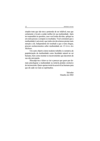 12 adenáuer novaes
simples teste que não tem a pretensão de ser infalível, mas que
certamente o levará a cuidar melhor de sua mediunidade. Após
ter respondido às questões, caso você tenha dúvidas, aplique-as
em outra pessoa e compare os resultados. Você constatará que a
mediunidade é universal e que todos nós deveríamos prestar mais
atenção a ela. Independente do resultado a que o teste chegue,
procure esclarecimentos sobre mediunidade em O Livro dos
Médiuns.
Um outro objetivo deste modesto trabalho é a tentativa de
popularização da mediunidade como faculdade natural no ser
humano, bem como mostrar os inconvenientes que decorrem de
sua não percepção.
Desculpe-me o leitor se vier a parecer que quero por de-
mais psicologizar a mediunidade ou torná-la produto exclusivo
do inconsciente. Quero apenas torná-la acessível ao humano para
que ele cada vez mais se espiritualize.
Salvador
Outubro de 2002
 