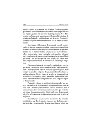 120 adenáuer novaes
mento visando os processos psicológicos. Como se percebe,
poderíamos classificar a reunião mediúnica como terapia em face
do objetivo, porém, não devemos fazê-lo por conta de se dife-
renciar profundamente quanto ao método e ao objeto tratado da
prática profissional, a qual justifica o uso do termo. É mais ade-
quado dizer que as reuniões mediúnicas são de cura e esclareci-
mento.
A escuta do médium, e do desencarnado com ele sintoni-
zado, seria como uma psicoterapia se eles ou um deles estivesse
refletindoeanalisandoseupróprioconflitocombasenoqueouve.
Porém, isto no máximo poderia ser umasessão de psicoterapia e
não a psicoterapia, a qual pressupõe continuidade e interação
para crescimento de quem pontua (o terapeuta) e de quem fala (o
paciente). Uma psicoterapia, ou uma terapia, não é uma aula,
nem tampouco são sessões de conversão ou conversação religi-
osa.
É comum observar-se em reuniões mediúnicas a preocu-
pação em converter o desencarnado à crença no cristianismo,
sem a preocupação em saber de suas convicções religiosas. Nem
sempre os conflitos psíquicos do desencarnado se localizam na
esfera religiosa. Nestes casos, é a própria necessidade do
doutrinador (esclarecedor) que é transferida para sua fala, reve-
lando colocar a alternativa religiosa como única via possível para
o desencarnado.
Para maior eficácia no auxílio aos desencarnados nas ses-
sões mediúnicas de desobsessão é aconselhável ouvir mais do
que falar. Quando for necessária a fala do encarnado para o
desencarnado, deve haver mais questionamentos que respostas
ou lições. Os questionamentos objetivam levar o desencarnado
não só a reflexões como também a fazê-lo encontrar as próprias
respostas.
Os médiuns e os assistentes encarnados das reuniões
mediúnicas de desobsessão, ouvindo os diálogos entre
esclarecedor e desencarnado, deverão naturalmente refletir so-
 